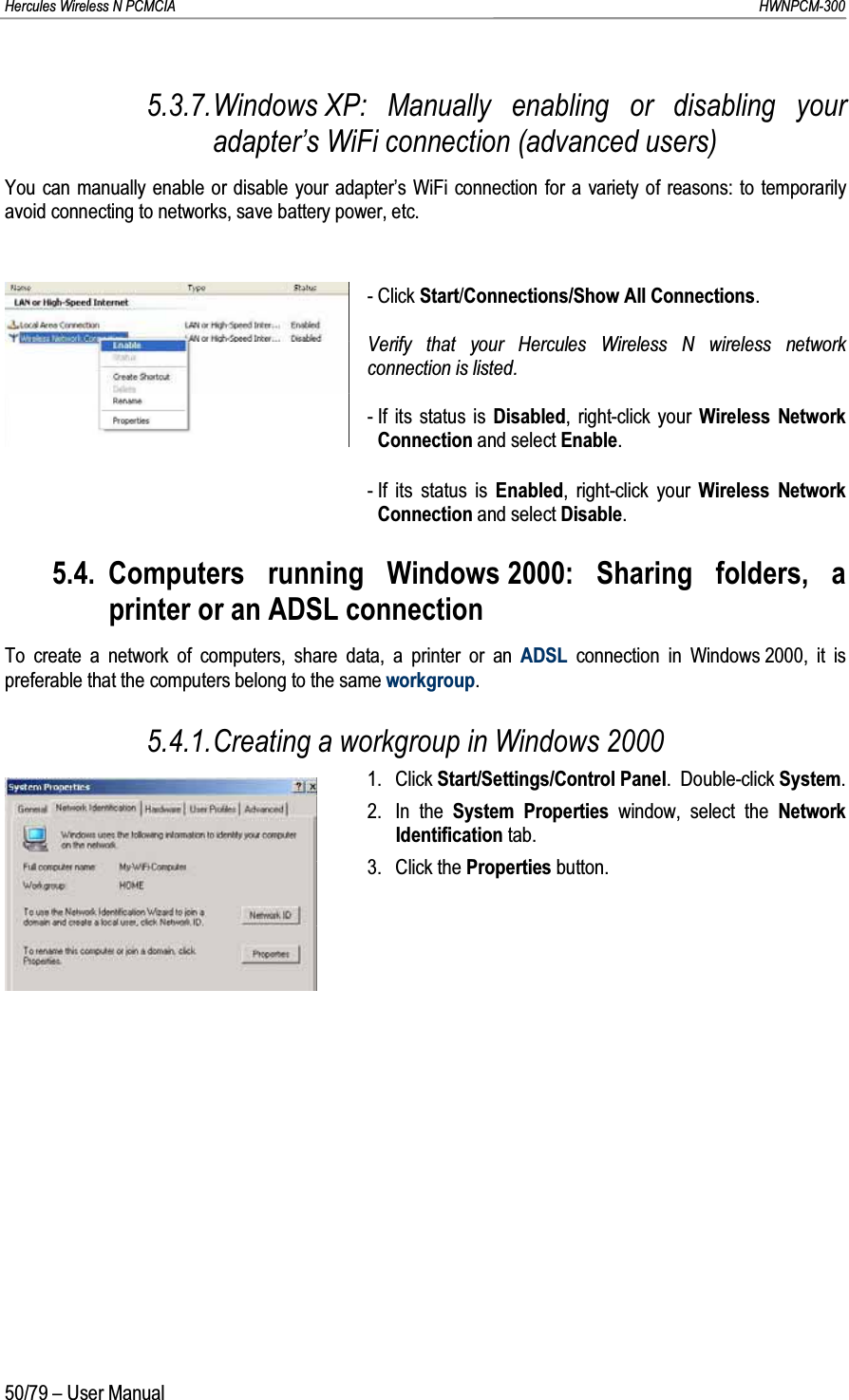 Hercules Wireless N PCMCIA         HWNPCM-30050/79 – User Manual5.3.7.Windows XP: Manually enabling or disabling your adapter’s WiFi connection (advanced users)You can manually enable or disable your adapter’s WiFi connection for a variety of reasons: to temporarily avoid connecting to networks, save battery power, etc.- Click Start/Connections/Show All Connections.Verify that your Hercules Wireless N wireless network connection is listed.- If its status is Disabled, right-click your Wireless Network Connection and select Enable.- If its status is Enabled, right-click your Wireless Network Connection and select Disable.5.4. Computers running Windows 2000: Sharing folders, a printer or an ADSL connectionTo create a network of computers, share data, a printer or an ADSL connection in Windows 2000, it is preferable that the computers belong to the same workgroup.5.4.1.Creating a workgroup in Windows 20001. Click Start/Settings/Control Panel.  Double-click System.2. In the System Properties window, select the NetworkIdentification tab.3. Click the Properties button.