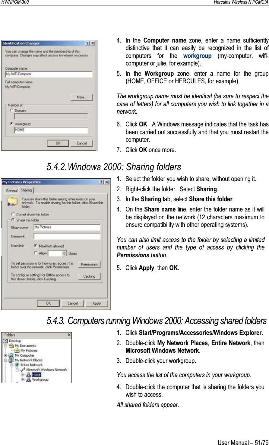 HWNPCM-300      Hercules Wireless N PCMCIAUser Manual – 51/794. In the Computer name zone, enter a name sufficiently distinctive that it can easily be recognized in the list of computers for the workgroup (my-computer, wifi-computer or julie, for example).5. In the Workgroup  zone, enter a name for the group (HOME, OFFICE or HERCULES, for example).The workgroup name must be identical (be sure to respect the case of letters) for all computers you wish to link together in a network.6. Click OK.  A Windows message indicates that the task has been carried out successfully and that you must restart the computer.7. Click OK once more.5.4.2.Windows 2000: Sharing folders1. Select the folder you wish to share, without opening it.2. Right-click the folder.  Select Sharing.3. In the Sharing tab, select Share this folder.4. On the Share name line, enter the folder name as it will be displayed on the network (12 characters maximum to ensure compatibility with other operating systems).You can also limit access to the folder by selecting a limited number of users and the type of access by clicking the Permissions button.5. Click Apply, then OK.5.4.3. Computers running Windows 2000: Accessing shared folders1. Click Start/Programs/Accessories/Windows Explorer.2. Double-click My Network Places, Entire Network, then Microsoft Windows Network.3. Double-click your workgroup.You access the list of the computers in your workgroup.4. Double-click the computer that is sharing the folders you wish to access.All shared folders appear.