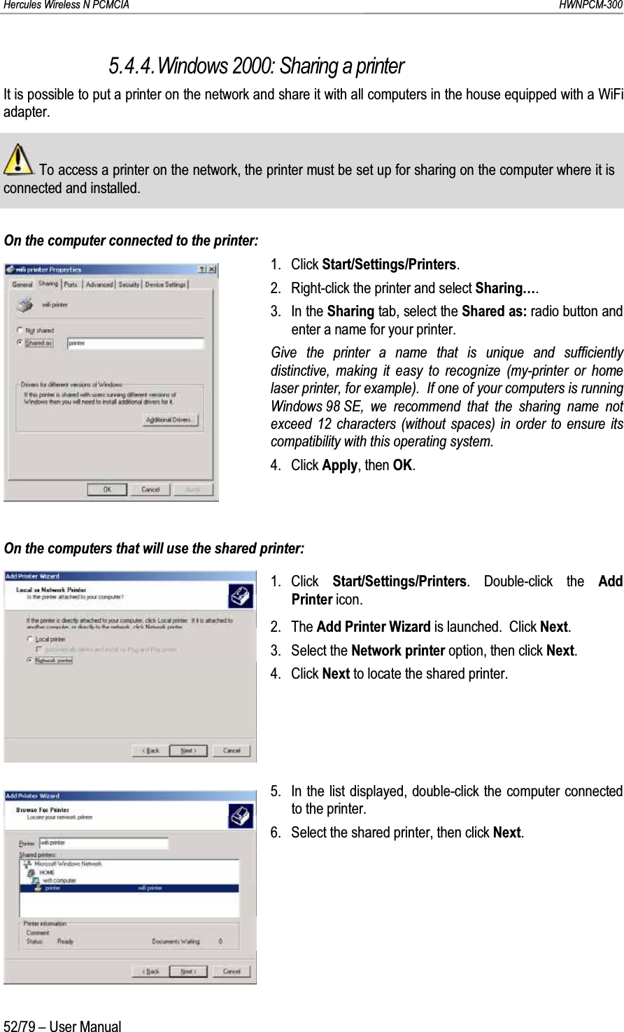 Hercules Wireless N PCMCIA         HWNPCM-30052/79 – User Manual5.4.4.Windows 2000: Sharing a printerIt is possible to put a printer on the network and share it with all computers in the house equipped with a WiFi adapter.To access a printer on the network, the printer must be set up for sharing on the computer where it is connected and installed.On the computer connected to the printer:1. Click Start/Settings/Printers.2. Right-click the printer and select Sharing….3. In the Sharing tab, select the Shared as: radio button and enter a name for your printer.Give the printer a name that is unique and sufficiently distinctive, making it easy to recognize (my-printer or home laser printer, for example).  If one of your computers is running Windows 98 SE, we recommend that the sharing name not exceed 12 characters (without spaces) in order to ensure its compatibility with this operating system.4. Click Apply, then OK.On the computers that will use the shared printer:1. Click  Start/Settings/Printers. Double-click the Add Printer icon.2. The Add Printer Wizard is launched.  Click Next.3. Select the Network printer option, then click Next.4. Click Next to locate the shared printer.5. In the list displayed, double-click the computer connected to the printer.6. Select the shared printer, then click Next.