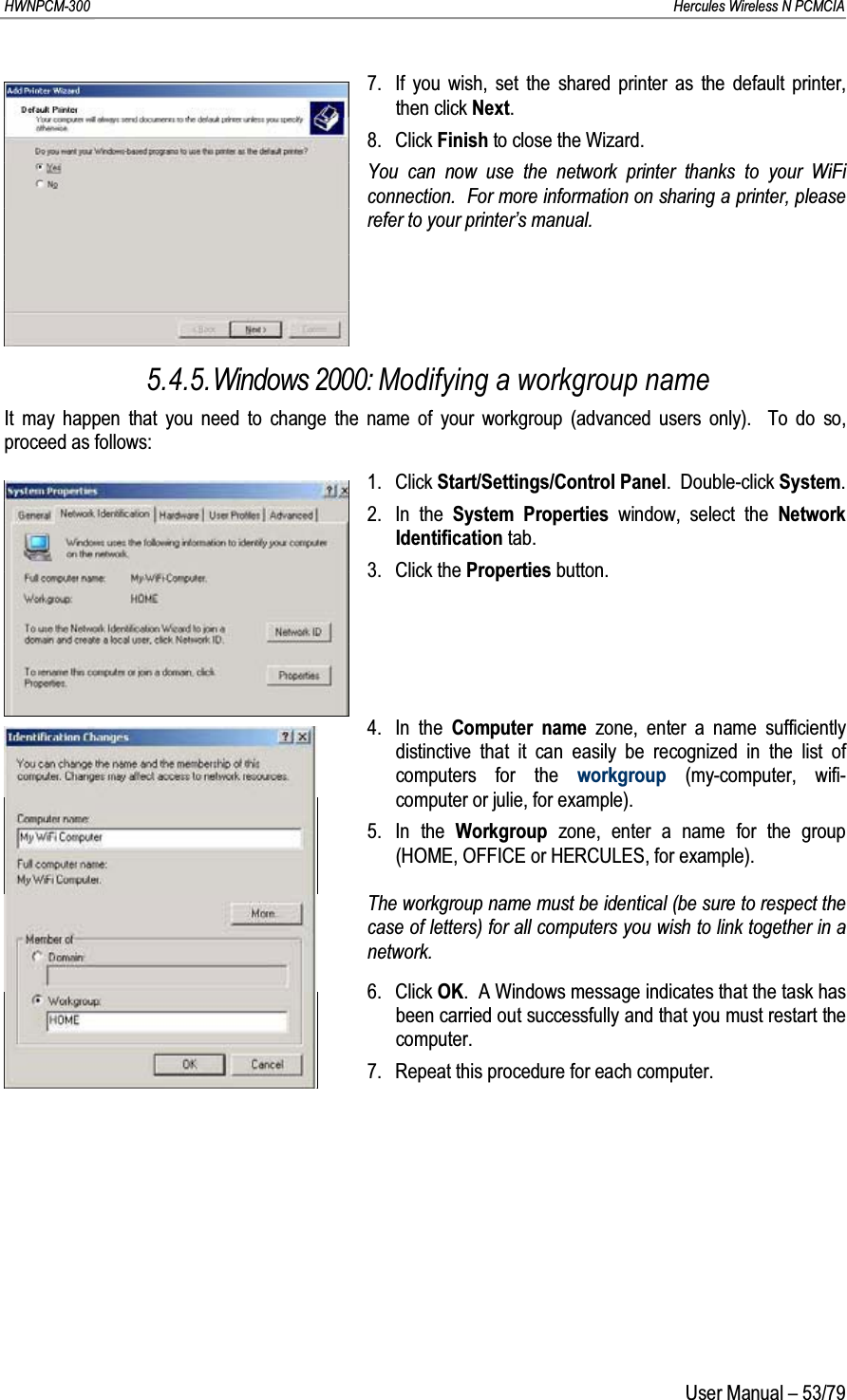 HWNPCM-300      Hercules Wireless N PCMCIAUser Manual – 53/797. If you wish, set the shared printer as the default printer, then click Next.8. Click Finish to close the Wizard.You can now use the network printer thanks to your WiFi connection.  For more information on sharing a printer, please refer to your printer’s manual.5.4.5.Windows 2000: Modifying a workgroup nameIt may happen that you need to change the name of your workgroup (advanced users only).  To do so, proceed as follows:1. Click Start/Settings/Control Panel.  Double-click System.2. In the System Properties window, select the NetworkIdentification tab.3. Click the Properties button.4. In the Computer name zone, enter a name sufficiently distinctive that it can easily be recognized in the list of computers for the workgroup (my-computer, wifi-computer or julie, for example).5. In the Workgroup  zone, enter a name for the group (HOME, OFFICE or HERCULES, for example).The workgroup name must be identical (be sure to respect the case of letters) for all computers you wish to link together in a network.6. Click OK.  A Windows message indicates that the task has been carried out successfully and that you must restart the computer.7. Repeat this procedure for each computer.
