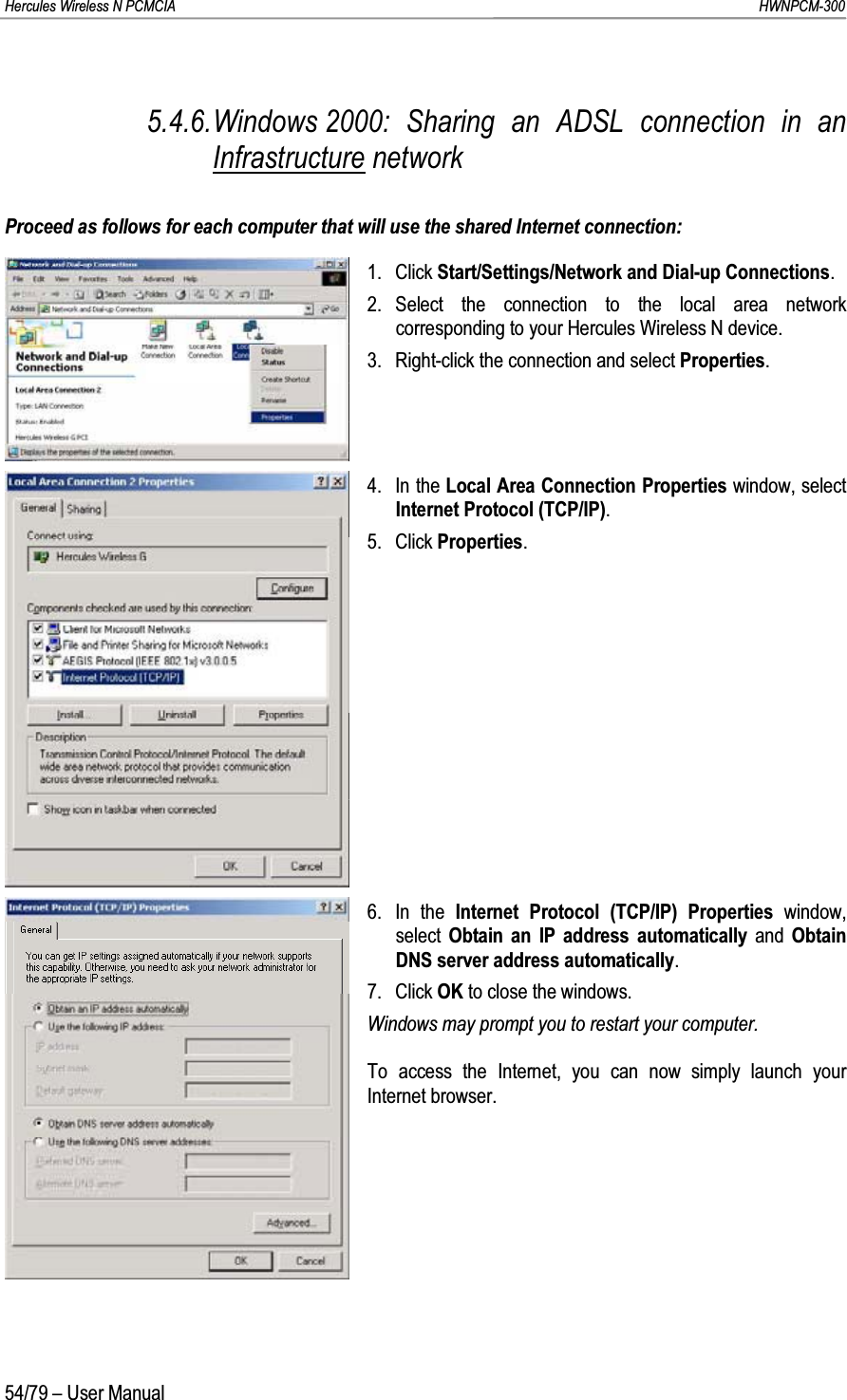 Hercules Wireless N PCMCIA         HWNPCM-30054/79 – User Manual5.4.6.Windows 2000: Sharing an ADSL connection in an Infrastructure networkProceed as follows for each computer that will use the shared Internet connection:1. Click Start/Settings/Network and Dial-up Connections.2. Select the connection to the local area network corresponding to your Hercules Wireless N device.3. Right-click the connection and select Properties.4. In the Local Area Connection Properties window, select Internet Protocol (TCP/IP).5. Click Properties.6. In the Internet Protocol (TCP/IP) Properties window, select  Obtain an IP address automatically and Obtain DNS server address automatically.7. Click OK to close the windows.Windows may prompt you to restart your computer.To access the Internet, you can now simply launch your Internet browser.