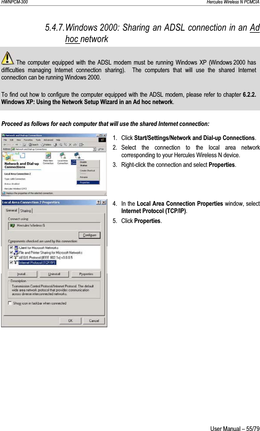 HWNPCM-300      Hercules Wireless N PCMCIAUser Manual – 55/795.4.7.Windows 2000: Sharing an ADSL connection in an Ad hoc networkThe computer equipped with the ADSL modem must be running Windows XP (Windows 2000 has difficulties managing Internet connection sharing).  The computers that will use the shared Internet connection can be running Windows 2000.To find out how to configure the computer equipped with the ADSL modem, please refer to chapter 6.2.2.Windows XP: Using the Network Setup Wizard in an Ad hoc network.Proceed as follows for each computer that will use the shared Internet connection:1. Click Start/Settings/Network and Dial-up Connections.2. Select the connection to the local area network corresponding to your Hercules Wireless N device.3. Right-click the connection and select Properties.4. In the Local Area Connection Properties window, select Internet Protocol (TCP/IP).5. Click Properties.