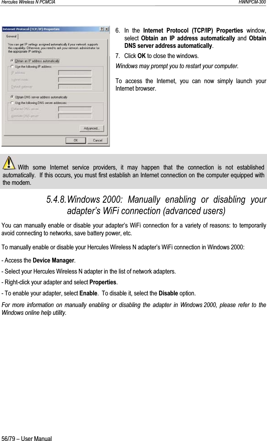 Hercules Wireless N PCMCIA         HWNPCM-30056/79 – User Manual6. In the Internet Protocol (TCP/IP) Properties window, select  Obtain an IP address automatically and Obtain DNS server address automatically.7. Click OK to close the windows.Windows may prompt you to restart your computer.To access the Internet, you can now simply launch your Internet browser.With some Internet service providers, it may happen that the connection is not established automatically.  If this occurs, you must first establish an Internet connection on the computer equipped with the modem.5.4.8.Windows 2000: Manually enabling or disabling your adapter’s WiFi connection (advanced users)You can manually enable or disable your adapter’s WiFi connection for a variety of reasons: to temporarily avoid connecting to networks, save battery power, etc.To manually enable or disable your Hercules Wireless N adapter’s WiFi connection in Windows 2000:- Access the Device Manager.- Select your Hercules Wireless N adapter in the list of network adapters.- Right-click your adapter and select Properties.- To enable your adapter, select Enable.  To disable it, select the Disable option.For more information on manually enabling or disabling the adapter in Windows 2000, please refer to the Windows online help utility.