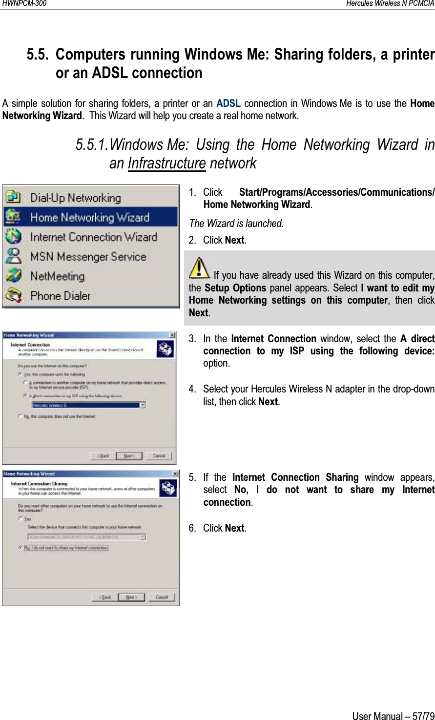 HWNPCM-300      Hercules Wireless N PCMCIAUser Manual – 57/795.5. Computers running Windows Me: Sharing folders, a printer or an ADSL connectionA simple solution for sharing folders, a printer or an ADSL connection in Windows Me is to use the Home Networking Wizard.  This Wizard will help you create a real home network.5.5.1.Windows Me: Using the Home Networking Wizard in an Infrastructure network1. Click  Start/Programs/Accessories/Communications/ Home Networking Wizard.The Wizard is launched.2. Click Next.If you have already used this Wizard on this computer, the Setup Options panel appears. Select I want to edit my Home Networking settings on this computer, then click Next.3. In the Internet Connection window, select the A direct connection to my ISP using the following device:option.4. Select your Hercules Wireless N adapter in the drop-down list, then click Next.5. If the Internet Connection Sharing window appears, select  No, I do not want to share my Internet connection.6. Click Next.