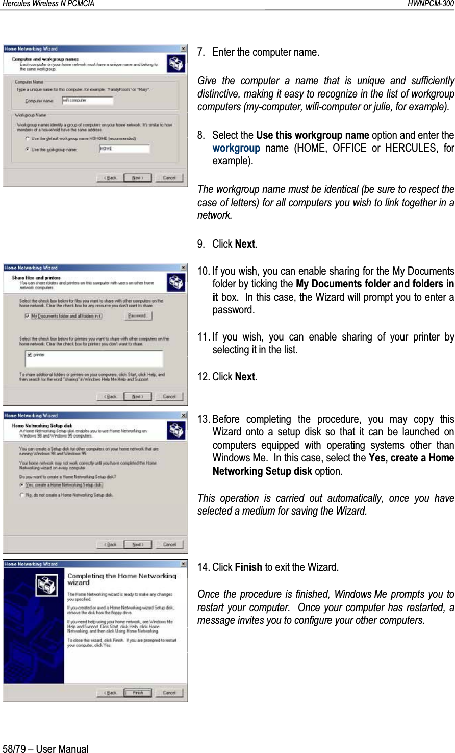 Hercules Wireless N PCMCIA         HWNPCM-30058/79 – User Manual7. Enter the computer name.Give the computer a name that is unique and sufficiently distinctive, making it easy to recognize in the list of workgroup computers (my-computer, wifi-computer or julie, for example).8. Select the Use this workgroup name option and enter the workgroup name (HOME, OFFICE or HERCULES, for example).The workgroup name must be identical (be sure to respect the case of letters) for all computers you wish to link together in a network.9. Click Next.10. If you wish, you can enable sharing for the My Documents folder by ticking the My Documents folder and folders in it box.  In this case, the Wizard will prompt you to enter a password.11. If you wish, you can enable sharing of your printer by selecting it in the list.12. Click Next.13. Before completing the procedure, you may copy this Wizard onto a setup disk so that it can be launched on computers equipped with operating systems other than Windows Me.  In this case, select the Yes, create a Home Networking Setup disk option.This operation is carried out automatically, once you have selected a medium for saving the Wizard.14. Click Finish to exit the Wizard.Once the procedure is finished, Windows Me prompts you to restart your computer.  Once your computer has restarted, a message invites you to configure your other computers.