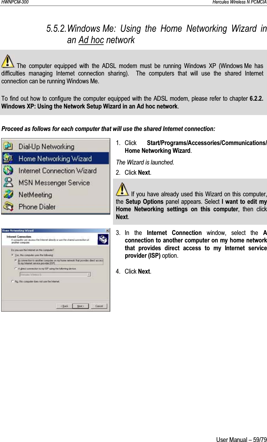 HWNPCM-300      Hercules Wireless N PCMCIAUser Manual – 59/795.5.2.Windows Me: Using the Home Networking Wizard in an Ad hoc networkThe computer equipped with the ADSL modem must be running Windows XP (Windows Me has difficulties managing Internet connection sharing).  The computers that will use the shared Internet connection can be running Windows Me.To find out how to configure the computer equipped with the ADSL modem, please refer to chapter 6.2.2.Windows XP: Using the Network Setup Wizard in an Ad hoc network.Proceed as follows for each computer that will use the shared Internet connection:1. Click  Start/Programs/Accessories/Communications/ Home Networking Wizard.The Wizard is launched.2. Click Next.If you have already used this Wizard on this computer, the Setup Options  panel appears. Select I want to edit my Home Networking settings on this computer, then click Next.3. In the Internet Connection window, select the A connection to another computer on my home network that provides direct access to my Internet service provider (ISP) option.4. Click Next.