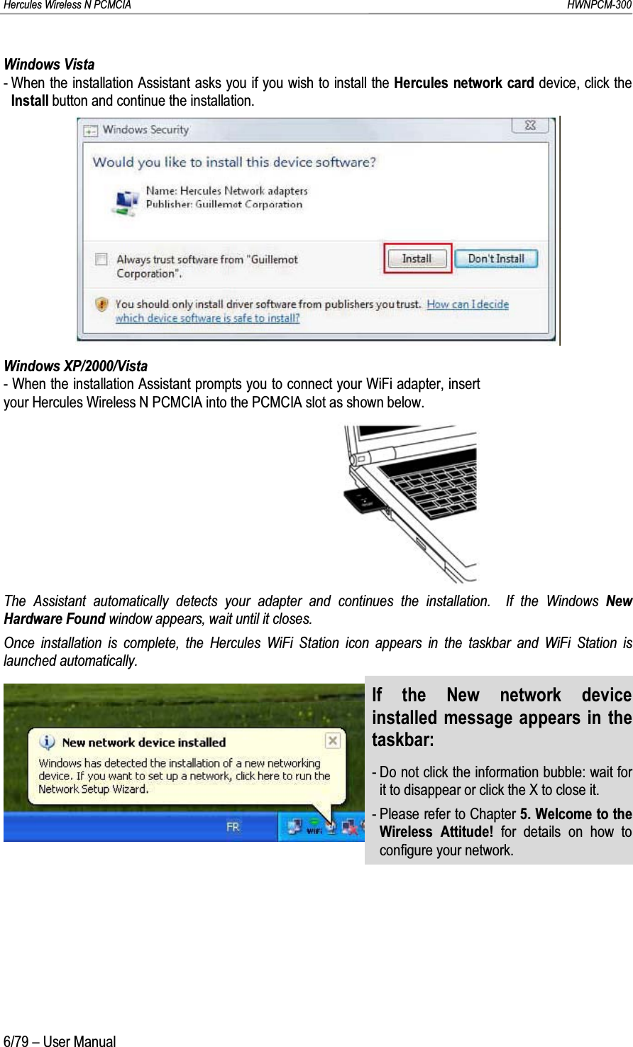 Hercules Wireless N PCMCIA         HWNPCM-3006/79 – User ManualWindows Vista- When the installation Assistant asks you if you wish to install the Hercules network card device, click the Install button and continue the installation.Windows XP/2000/Vista- When the installation Assistant prompts you to connect your WiFi adapter, insert your Hercules Wireless N PCMCIA into the PCMCIA slot as shown below.The Assistant automatically detects your adapter and continues the installation.  If the Windows New Hardware Found window appears, wait until it closes.Once installation is complete, the Hercules WiFi Station icon appears in the taskbar and WiFi Station is launched automatically.If the New network device installed message appears in the taskbar:- Do not click the information bubble: wait for it to disappear or click the X to close it.- Please refer to Chapter 5. Welcome to the Wireless Attitude! for details on how to configure your network.