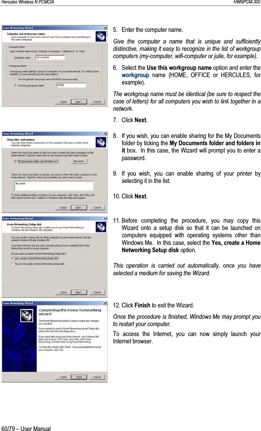 Hercules Wireless N PCMCIA         HWNPCM-30060/79 – User Manual5. Enter the computer name.Give the computer a name that is unique and sufficiently distinctive, making it easy to recognize in the list of workgroup computers (my-computer, wifi-computer or julie, for example).6. Select the Use this workgroup name option and enter the workgroup name (HOME, OFFICE or HERCULES, for example).The workgroup name must be identical (be sure to respect the case of letters) for all computers you wish to link together in a network.7. Click Next.8. If you wish, you can enable sharing for the My Documents folder by ticking the My Documents folder and folders in it box.  In this case, the Wizard will prompt you to enter a password.9. If you wish, you can enable sharing of your printer by selecting it in the list.10. Click Next.11. Before completing the procedure, you may copy this Wizard onto a setup disk so that it can be launched on computers equipped with operating systems other than Windows Me.  In this case, select the Yes, create a Home Networking Setup disk option.This operation is carried out automatically, once you have selected a medium for saving the Wizard.12. Click Finish to exit the Wizard.Once the procedure is finished, Windows Me may prompt you to restart your computer.To access the Internet, you can now simply launch your Internet browser.