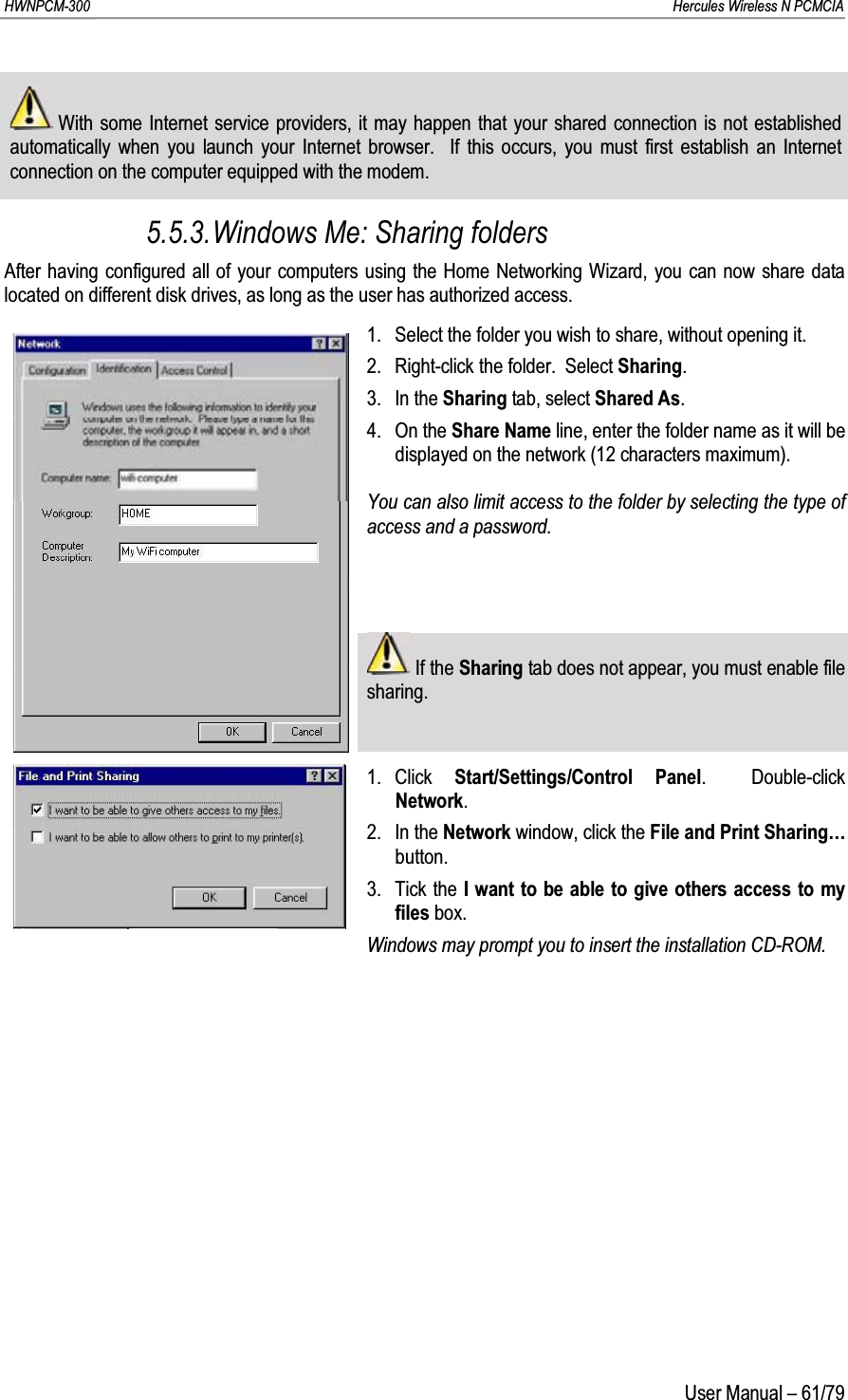 HWNPCM-300      Hercules Wireless N PCMCIAUser Manual – 61/79With some Internet service providers, it may happen that your shared connection is not established automatically when you launch your Internet browser.  If this occurs, you must first establish an Internet connection on the computer equipped with the modem.5.5.3.Windows Me: Sharing foldersAfter having configured all of your computers using the Home Networking Wizard, you can now share data located on different disk drives, as long as the user has authorized access.1. Select the folder you wish to share, without opening it.2. Right-click the folder.  Select Sharing.3. In the Sharing tab, select Shared As.4. On the Share Name line, enter the folder name as it will be displayed on the network (12 characters maximum).You can also limit access to the folder by selecting the type of access and a password.If the Sharing tab does not appear, you must enable file sharing.1. Click  Start/Settings/Control Panel.  Double-click Network.2. In the Network window, click the File and Print Sharing…button.3. Tick the I want to be able to give others access to my files box.Windows may prompt you to insert the installation CD-ROM.