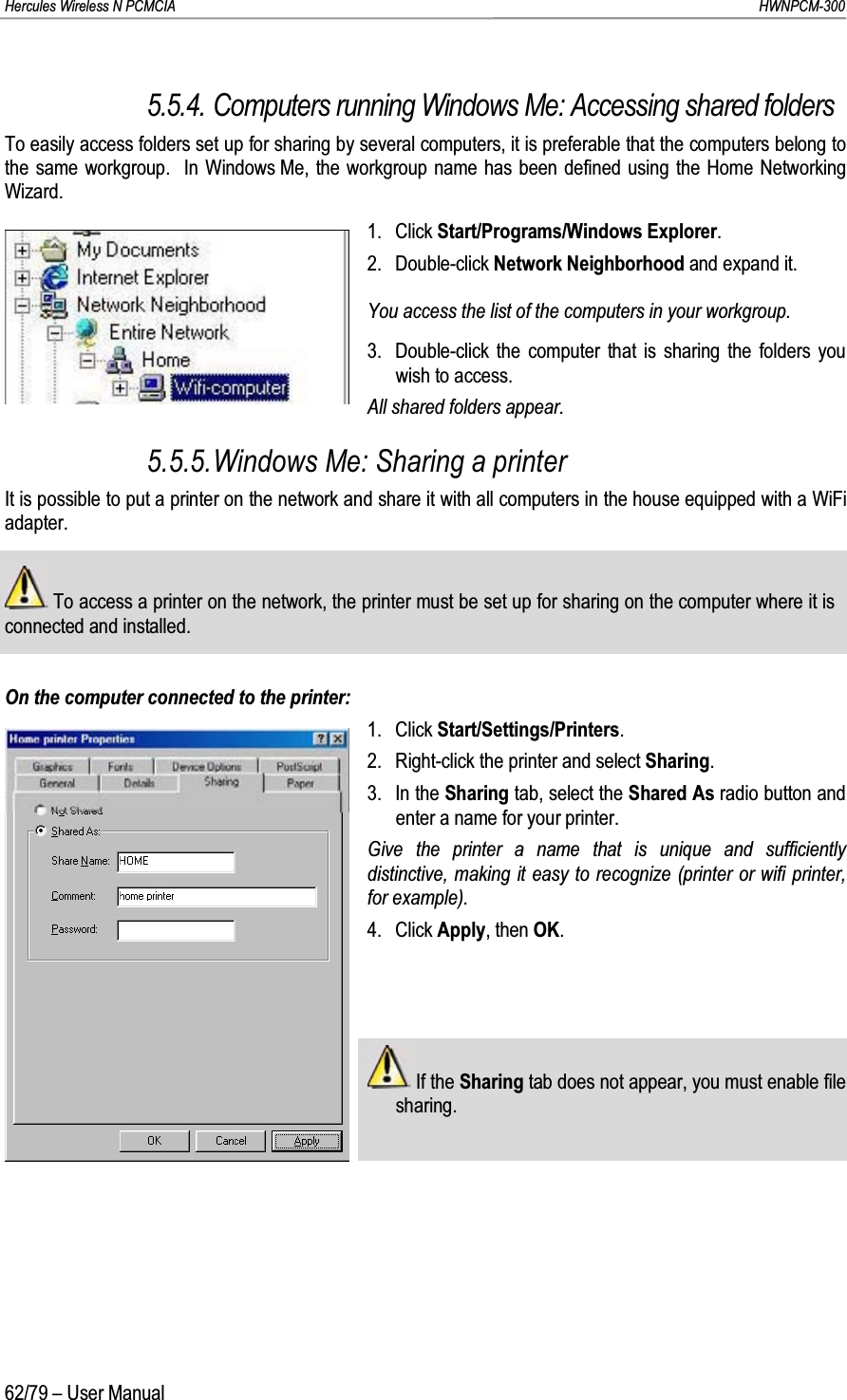 Hercules Wireless N PCMCIA         HWNPCM-30062/79 – User Manual5.5.4. Computers running Windows Me: Accessing shared foldersTo easily access folders set up for sharing by several computers, it is preferable that the computers belong to the same workgroup.  In Windows Me, the workgroup name has been defined using the Home Networking Wizard.1. Click Start/Programs/Windows Explorer.2. Double-click Network Neighborhood and expand it.You access the list of the computers in your workgroup.3. Double-click the computer that is sharing the folders you wish to access.All shared folders appear.5.5.5.Windows Me: Sharing a printerIt is possible to put a printer on the network and share it with all computers in the house equipped with a WiFiadapter.To access a printer on the network, the printer must be set up for sharing on the computer where it is connected and installed.On the computer connected to the printer:1. Click Start/Settings/Printers.2. Right-click the printer and select Sharing.3. In the Sharing tab, select the Shared As radio button and enter a name for your printer.Give the printer a name that is unique and sufficiently distinctive, making it easy to recognize (printer or wifi printer, for example).4. Click Apply, then OK.If the Sharing tab does not appear, you must enable file sharing.