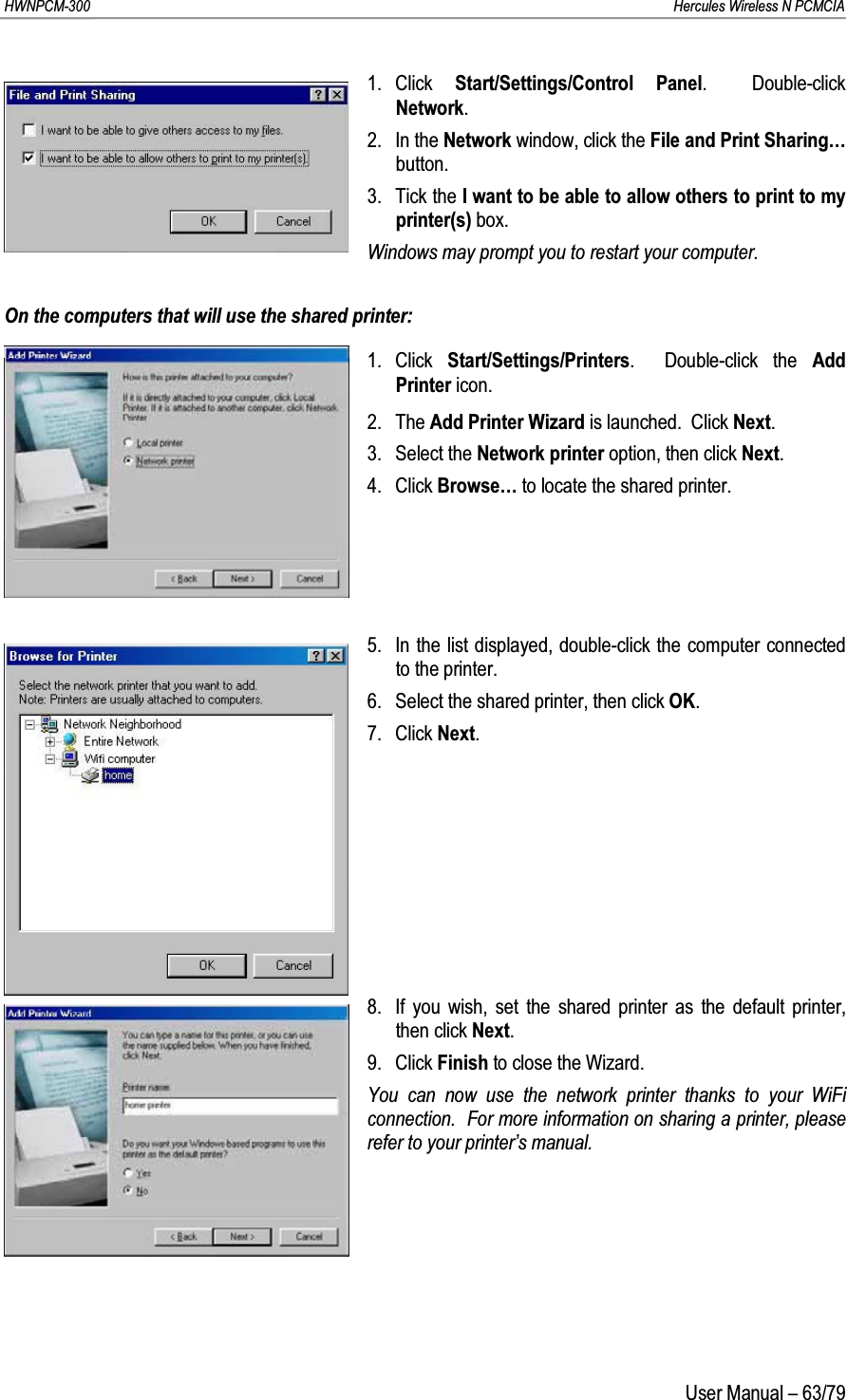 HWNPCM-300      Hercules Wireless N PCMCIAUser Manual – 63/791. Click  Start/Settings/Control Panel.  Double-click Network.2. In the Network window, click the File and Print Sharing…button.3. Tick the I want to be able to allow others to print to my printer(s) box.Windows may prompt you to restart your computer.On the computers that will use the shared printer:1. Click  Start/Settings/Printers.  Double-click the Add Printer icon.2. The Add Printer Wizard is launched.  Click Next.3. Select the Network printer option, then click Next.4. Click Browse… to locate the shared printer.5. In the list displayed, double-click the computer connected to the printer.6. Select the shared printer, then click OK.7. Click Next.8. If you wish, set the shared printer as the default printer, then click Next.9. Click Finish to close the Wizard.You can now use the network printer thanks to your WiFi connection.  For more information on sharing a printer, please refer to your printer’s manual.