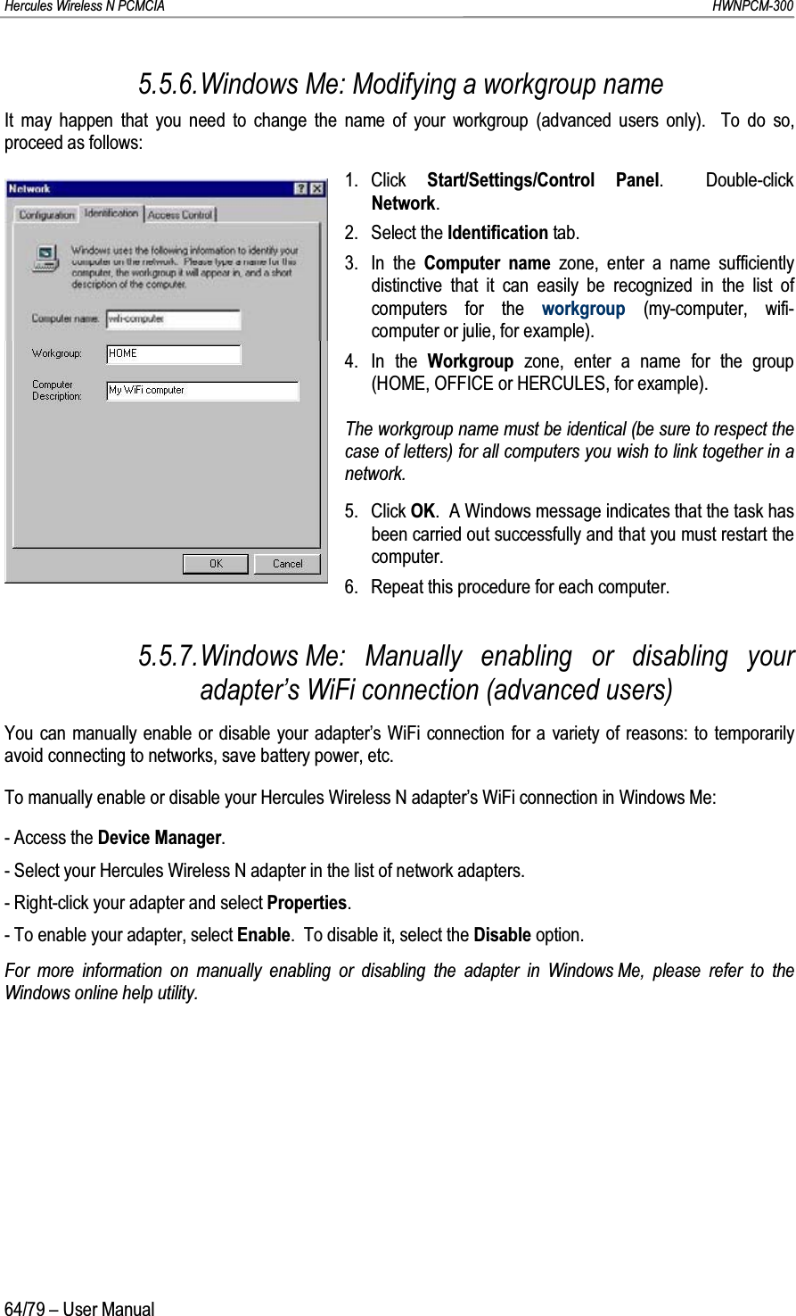 Hercules Wireless N PCMCIA         HWNPCM-30064/79 – User Manual5.5.6.Windows Me: Modifying a workgroup nameIt may happen that you need to change the name of your workgroup (advanced users only).  To do so, proceed as follows:1. Click  Start/Settings/Control Panel.  Double-click Network.2. Select the Identification tab.3. In the Computer name zone, enter a name sufficiently distinctive that it can easily be recognized in the list of computers for the workgroup (my-computer, wifi-computer or julie, for example).4. In the Workgroup  zone, enter a name for the group (HOME, OFFICE or HERCULES, for example).The workgroup name must be identical (be sure to respect the case of letters) for all computers you wish to link together in a network.5. Click OK.  A Windows message indicates that the task has been carried out successfully and that you must restart the computer.6. Repeat this procedure for each computer.5.5.7.Windows Me: Manually enabling or disabling your adapter’s WiFi connection (advanced users)You can manually enable or disable your adapter’s WiFi connection for a variety of reasons: to temporarily avoid connecting to networks, save battery power, etc.To manually enable or disable your Hercules Wireless N adapter’s WiFi connection in Windows Me:- Access the Device Manager.- Select your Hercules Wireless N adapter in the list of network adapters.- Right-click your adapter and select Properties.- To enable your adapter, select Enable.  To disable it, select the Disable option.For more information on manually enabling or disabling the adapter in Windows Me, please refer to the Windows online help utility.