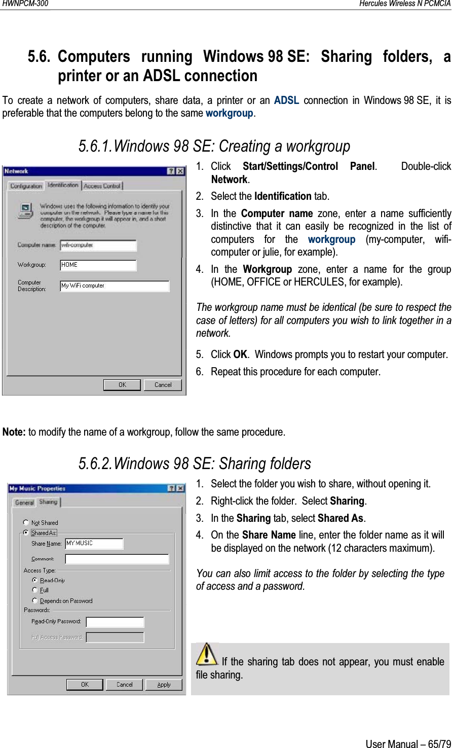 HWNPCM-300      Hercules Wireless N PCMCIAUser Manual – 65/795.6. Computers running Windows 98 SE: Sharing folders, a printer or an ADSL connectionTo create a network of computers, share data, a printer or an ADSL connection in Windows 98 SE, it is preferable that the computers belong to the same workgroup.5.6.1.Windows 98 SE: Creating a workgroup1. Click  Start/Settings/Control Panel.  Double-click Network.2. Select the Identification tab.3. In the Computer name zone, enter a name sufficiently distinctive that it can easily be recognized in the list of computers for the workgroup (my-computer, wifi-computer or julie, for example).4. In the Workgroup  zone, enter a name for the group (HOME, OFFICE or HERCULES, for example).The workgroup name must be identical (be sure to respect the case of letters) for all computers you wish to link together in a network.5. Click OK.  Windows prompts you to restart your computer.6. Repeat this procedure for each computer.Note: to modify the name of a workgroup, follow the same procedure.5.6.2.Windows 98 SE: Sharing folders1. Select the folder you wish to share, without opening it.2. Right-click the folder.  Select Sharing.3. In the Sharing tab, select Shared As.4. On the Share Name line, enter the folder name as it will be displayed on the network (12 characters maximum).You can also limit access to the folder by selecting the type of access and a password.If the sharing tab does not appear, you must enable file sharing.