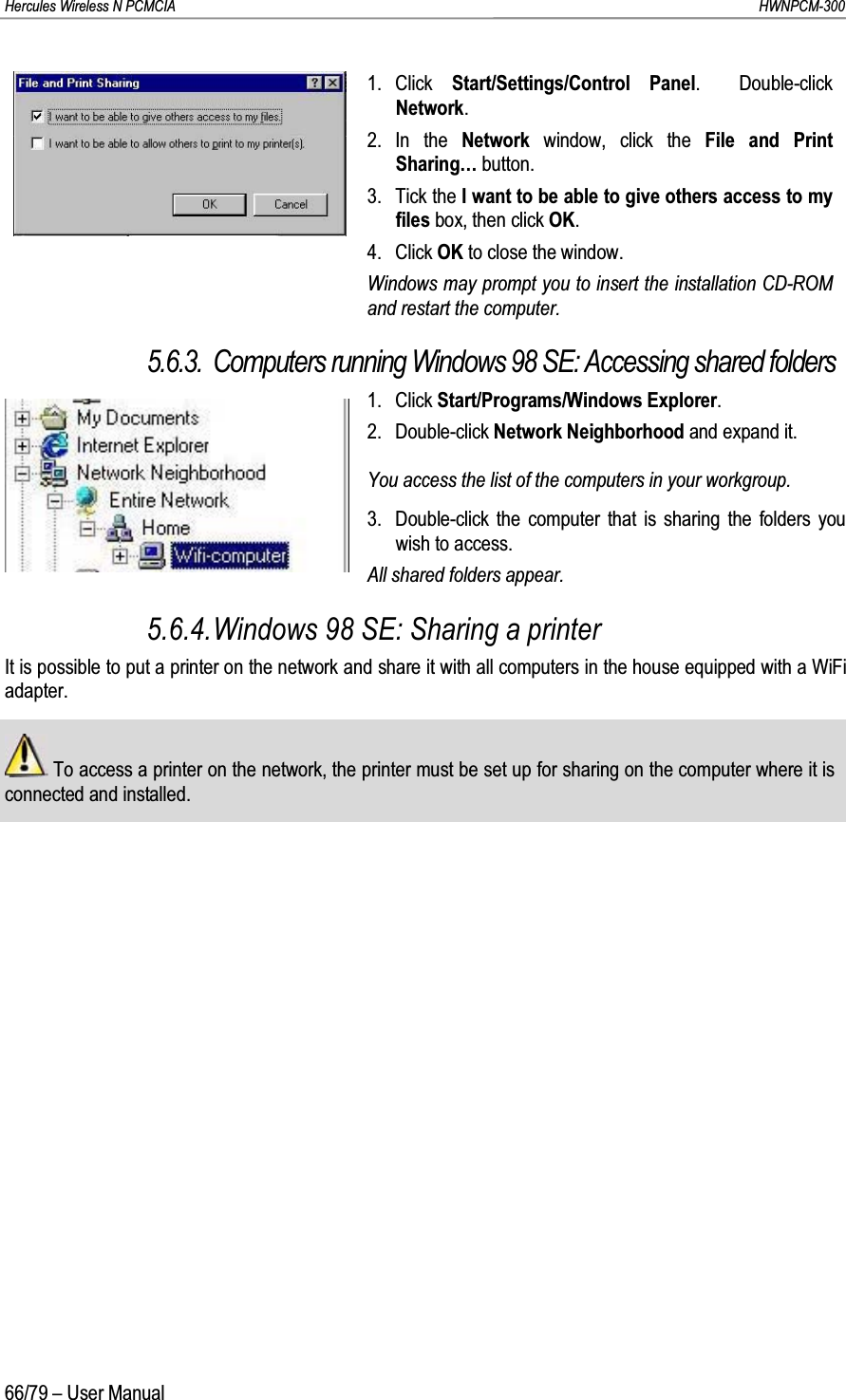 Hercules Wireless N PCMCIA         HWNPCM-30066/79 – User Manual1. Click  Start/Settings/Control Panel.  Double-click Network.2. In the Network  window, click the File and Print Sharing… button.3. Tick the I want to be able to give others access to my files box, then click OK.4. Click OK to close the window.Windows may prompt you to insert the installation CD-ROM and restart the computer.5.6.3. Computers running Windows 98 SE: Accessing shared folders1. Click Start/Programs/Windows Explorer.2. Double-click Network Neighborhood and expand it.You access the list of the computers in your workgroup.3. Double-click the computer that is sharing the folders you wish to access.All shared folders appear.5.6.4.Windows 98 SE: Sharing a printerIt is possible to put a printer on the network and share it with all computers in the house equipped with a WiFi adapter.To access a printer on the network, the printer must be set up for sharing on the computer where it is connected and installed.