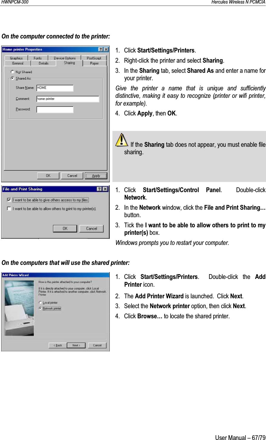 HWNPCM-300      Hercules Wireless N PCMCIAUser Manual – 67/79On the computer connected to the printer:1. Click Start/Settings/Printers.2. Right-click the printer and select Sharing.3. In the Sharing tab, select Shared As and enter a name for your printer.Give the printer a name that is unique and sufficiently distinctive, making it easy to recognize (printer or wifi printer, for example).4. Click Apply, then OK.If the Sharing tab does not appear, you must enable file sharing.1. Click  Start/Settings/Control Panel.  Double-click Network.2. In the Network window, click the File and Print Sharing…button.3. Tick the I want to be able to allow others to print to my printer(s) box.Windows prompts you to restart your computer.On the computers that will use the shared printer:1. Click  Start/Settings/Printers.  Double-click the Add Printer icon.2. The Add Printer Wizard is launched.  Click Next.3. Select the Network printer option, then click Next.4. Click Browse… to locate the shared printer.