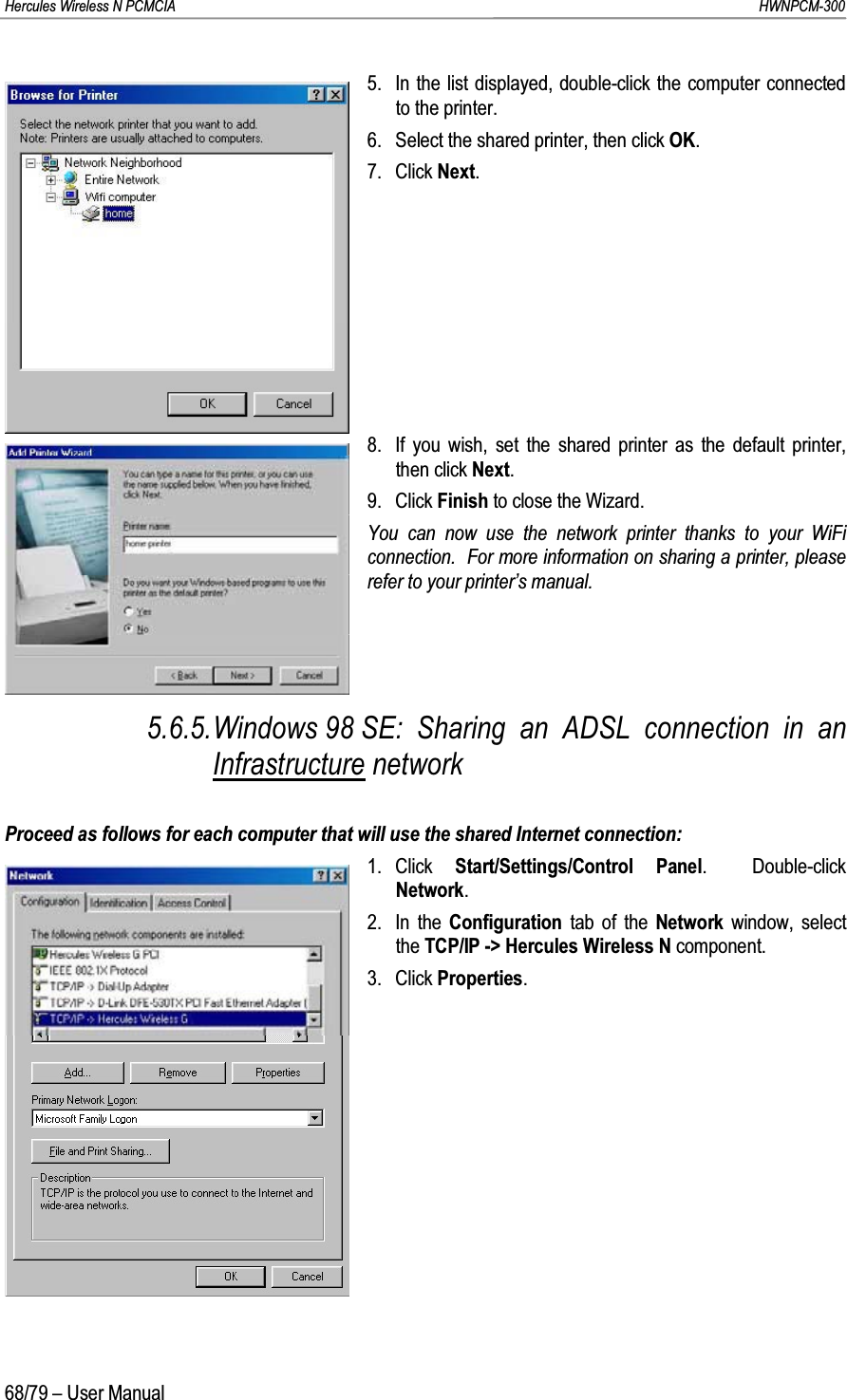 Hercules Wireless N PCMCIA         HWNPCM-30068/79 – User Manual5. In the list displayed, double-click the computer connected to the printer.6. Select the shared printer, then click OK.7. Click Next.8. If you wish, set the shared printer as the default printer, then click Next.9. Click Finish to close the Wizard.You can now use the network printer thanks to your WiFi connection.  For more information on sharing a printer, please refer to your printer’s manual.5.6.5.Windows 98 SE: Sharing an ADSL connection in an Infrastructure networkProceed as follows for each computer that will use the shared Internet connection:1. Click  Start/Settings/Control Panel.  Double-click Network.2. In the Configuration tab of the Network  window, select the TCP/IP -&gt; Hercules Wireless N component.3. Click Properties.