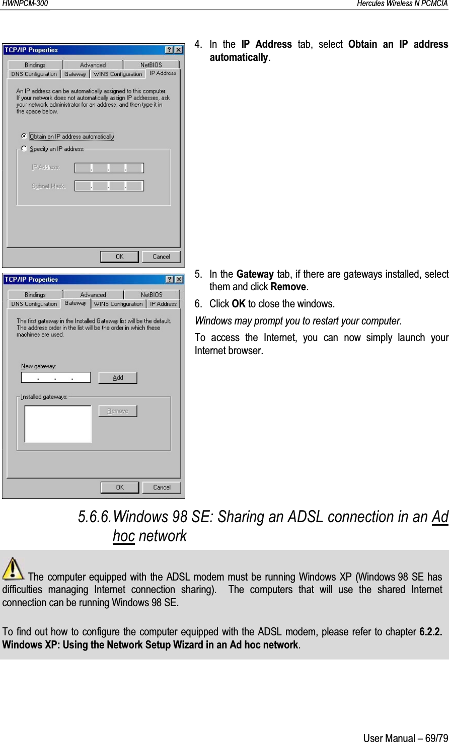 HWNPCM-300      Hercules Wireless N PCMCIAUser Manual – 69/794. In the IP Address tab, select Obtain an IP address automatically.5. In the Gateway tab, if there are gateways installed, select them and click Remove.6. Click OK to close the windows.Windows may prompt you to restart your computer.To access the Internet, you can now simply launch your Internet browser.5.6.6.Windows 98 SE: Sharing an ADSL connection in an Ad hoc networkThe computer equipped with the ADSL modem must be running Windows XP (Windows 98 SE has difficulties managing Internet connection sharing).  The computers that will use the shared Internet connection can be running Windows 98 SE.To find out how to configure the computer equipped with the ADSL modem, please refer to chapter 6.2.2.Windows XP: Using the Network Setup Wizard in an Ad hoc network.