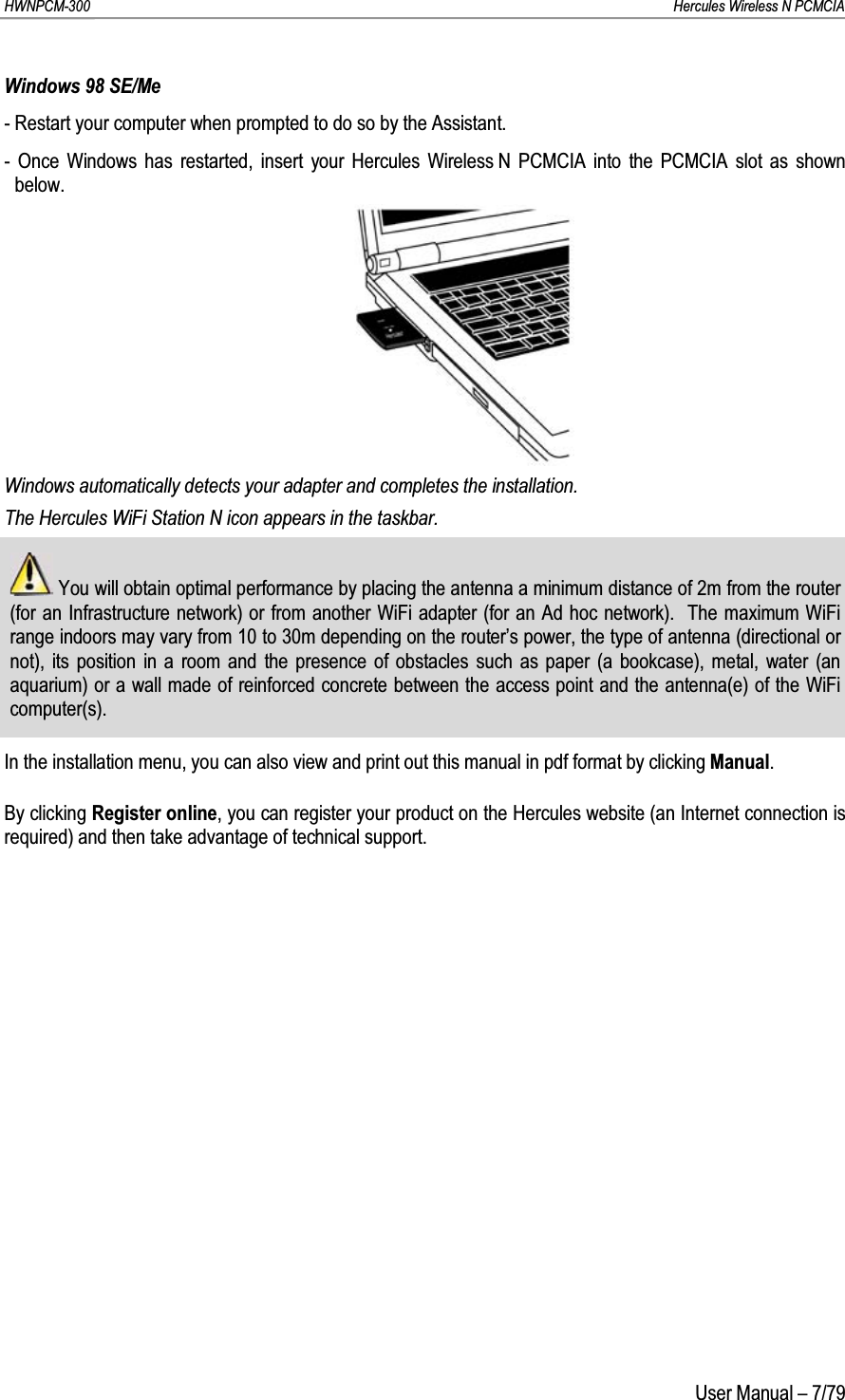 HWNPCM-300      Hercules Wireless N PCMCIAUser Manual – 7/79Windows 98 SE/Me- Restart your computer when prompted to do so by the Assistant.- Once Windows has restarted, insert your Hercules Wireless N PCMCIA into the PCMCIA slot as shown below.Windows automatically detects your adapter and completes the installation.The Hercules WiFi Station N icon appears in the taskbar.You will obtain optimal performance by placing the antenna a minimum distance of 2m from the router (for an Infrastructure network) or from another WiFi adapter (for an Ad hoc network).  The maximum WiFi range indoors may vary from 10 to 30m depending on the router’s power, the type of antenna (directional or not), its position in a room and the presence of obstacles such as paper (a bookcase), metal, water (an aquarium) or a wall made of reinforced concrete between the access point and the antenna(e) of the WiFi computer(s).In the installation menu, you can also view and print out this manual in pdf format by clicking Manual.By clicking Register online, you can register your product on the Hercules website (an Internet connection is required) and then take advantage of technical support.