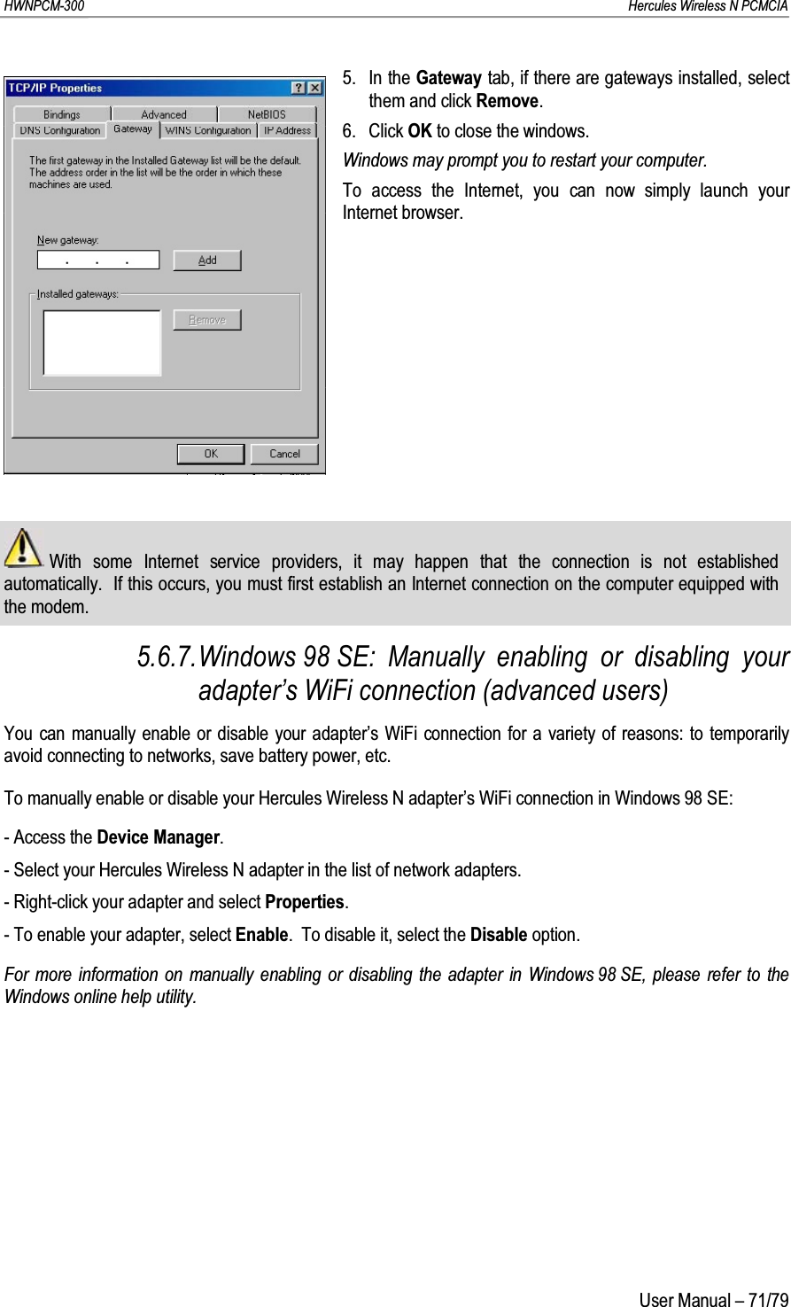 HWNPCM-300      Hercules Wireless N PCMCIAUser Manual – 71/795. In the Gateway tab, if there are gateways installed, select them and click Remove.6. Click OK to close the windows.Windows may prompt you to restart your computer.To access the Internet, you can now simply launch your Internet browser.With some Internet service providers, it may happen that the connection is not established automatically.  If this occurs, you must first establish an Internet connection on the computer equipped with the modem.5.6.7.Windows 98 SE: Manually enabling or disabling your adapter’s WiFi connection (advanced users)You can manually enable or disable your adapter’s WiFi connection for a variety of reasons: to temporarily avoid connecting to networks, save battery power, etc.To manually enable or disable your Hercules Wireless N adapter’s WiFi connection in Windows 98 SE:- Access the Device Manager.- Select your Hercules Wireless N adapter in the list of network adapters.- Right-click your adapter and select Properties.- To enable your adapter, select Enable.  To disable it, select the Disable option.For more information on manually enabling or disabling the adapter in Windows 98 SE, please refer to the Windows online help utility.