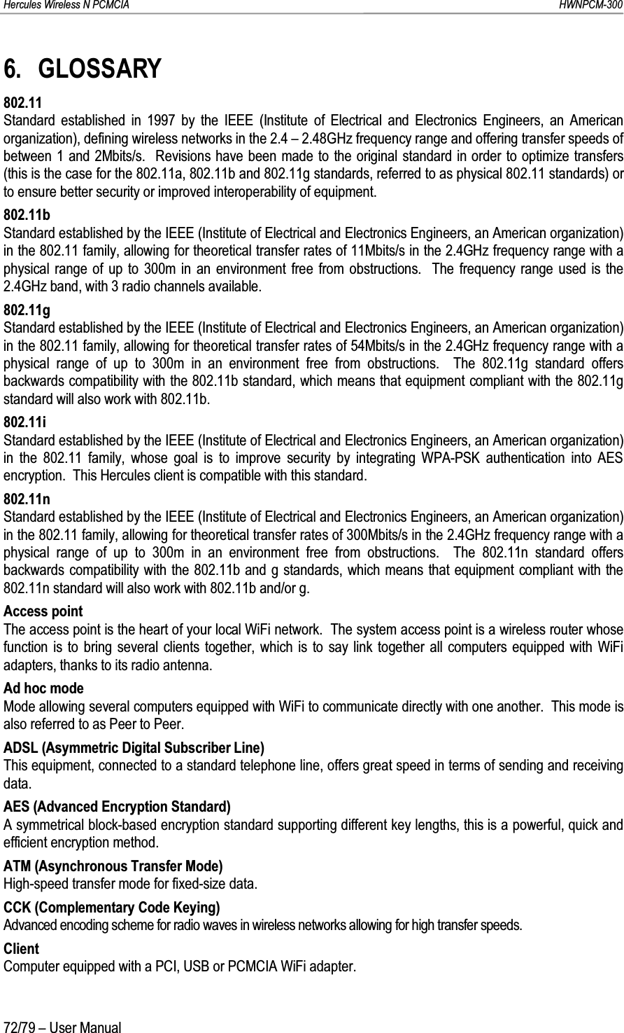 Hercules Wireless N PCMCIA         HWNPCM-30072/79 – User Manual6. GLOSSARY802.11Standard established in 1997 by the IEEE (Institute of Electrical and Electronics Engineers, an American organization), defining wireless networks in the 2.4 – 2.48GHz frequency range and offering transfer speeds of between 1 and 2Mbits/s.  Revisions have been made to the original standard in order to optimize transfers (this is the case for the 802.11a, 802.11b and 802.11g standards, referred to as physical 802.11 standards) or to ensure better security or improved interoperability of equipment.802.11bStandard established by the IEEE (Institute of Electrical and Electronics Engineers, an American organization) in the 802.11 family, allowing for theoretical transfer rates of 11Mbits/s in the 2.4GHz frequency range with a physical range of up to 300m in an environment free from obstructions.  The frequency range used is the2.4GHz band, with 3 radio channels available.802.11gStandard established by the IEEE (Institute of Electrical and Electronics Engineers, an American organization) in the 802.11 family, allowing for theoretical transfer rates of 54Mbits/s in the 2.4GHz frequency range with a physical range of up to 300m in an environment free from obstructions.  The 802.11g standard offers backwards compatibility with the 802.11b standard, which means that equipment compliant with the 802.11g standard will also work with 802.11b.802.11iStandard established by the IEEE (Institute of Electrical and Electronics Engineers, an American organization) in the 802.11 family, whose goal is to improve security by integrating WPA-PSK authentication into AES encryption.  This Hercules client is compatible with this standard.802.11nStandard established by the IEEE (Institute of Electrical and Electronics Engineers, an American organization) in the 802.11 family, allowing for theoretical transfer rates of 300Mbits/s in the 2.4GHz frequency range with a physical range of up to 300m in an environment free from obstructions.  The 802.11n standard offers backwards compatibility with the 802.11b and g standards, which means that equipment compliant with the 802.11n standard will also work with 802.11b and/or g.Access pointThe access point is the heart of your local WiFi network.  The system access point is a wireless router whose function is to bring several clients together, which is to say link together all computers equipped with WiFi adapters, thanks to its radio antenna.Ad hoc modeMode allowing several computers equipped with WiFi to communicate directly with one another.  This mode is also referred to as Peer to Peer.ADSL (Asymmetric Digital Subscriber Line)This equipment, connected to a standard telephone line, offers great speed in terms of sending and receiving data.AES (Advanced Encryption Standard)A symmetrical block-based encryption standard supporting different key lengths, this is a powerful, quick and efficient encryption method.ATM (Asynchronous Transfer Mode)High-speed transfer mode for fixed-size data.CCK (Complementary Code Keying)Advanced encoding scheme for radio waves in wireless networks allowing for high transfer speeds.ClientComputer equipped with a PCI, USB or PCMCIA WiFi adapter.