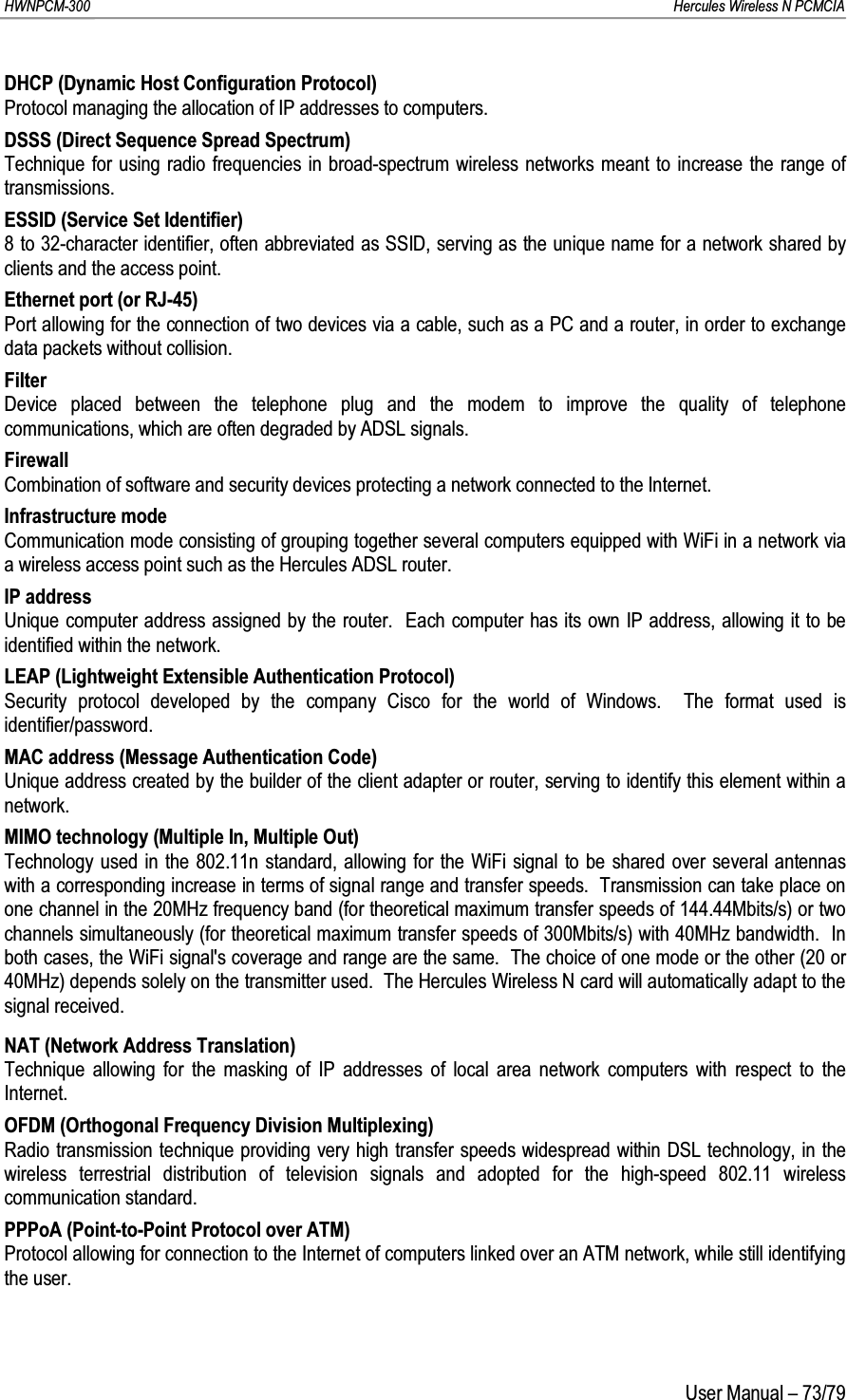 HWNPCM-300      Hercules Wireless N PCMCIAUser Manual – 73/79DHCP (Dynamic Host Configuration Protocol)Protocol managing the allocation of IP addresses to computers.DSSS (Direct Sequence Spread Spectrum)Technique for using radio frequencies in broad-spectrum wireless networks meant to increase the range of transmissions.ESSID (Service Set Identifier)8 to 32-character identifier, often abbreviated as SSID, serving as the unique name for a network shared by clients and the access point.Ethernet port (or RJ-45)Port allowing for the connection of two devices via a cable, such as a PC and a router, in order to exchange data packets without collision.FilterDevice placed between the telephone plug and the modem to improve the quality of telephone communications, which are often degraded by ADSL signals.FirewallCombination of software and security devices protecting a network connected to the Internet.Infrastructure modeCommunication mode consisting of grouping together several computers equipped with WiFi in a network via a wireless access point such as the Hercules ADSL router.IP addressUnique computer address assigned by the router.  Each computer has its own IP address, allowing it to be identified within the network.LEAP (Lightweight Extensible Authentication Protocol)Security protocol developed by the company Cisco for the world of Windows.  The format used is identifier/password.MAC address (Message Authentication Code)Unique address created by the builder of the client adapter or router, serving to identify this element within a network.MIMO technology (Multiple In, Multiple Out)Technology used in the 802.11n standard, allowing for the WiFi signal to be shared over several antennas with a corresponding increase in terms of signal range and transfer speeds.  Transmission can take place on one channel in the 20MHz frequency band (for theoretical maximum transfer speeds of 144.44Mbits/s) or two channels simultaneously (for theoretical maximum transfer speeds of 300Mbits/s) with 40MHz bandwidth.  In both cases, the WiFi signal&apos;s coverage and range are the same.  The choice of one mode or the other (20 or 40MHz) depends solely on the transmitter used.  The Hercules Wireless N card will automatically adapt to the signal received.NAT (Network Address Translation)Technique allowing for the masking of IP addresses of local area network computers with respect to the Internet.OFDM (Orthogonal Frequency Division Multiplexing)Radio transmission technique providing very high transfer speeds widespread within DSL technology, in the wireless terrestrial distribution of television signals and adopted for the high-speed 802.11 wireless communication standard.PPPoA (Point-to-Point Protocol over ATM)Protocol allowing for connection to the Internet of computers linked over an ATM network, while still identifying the user.