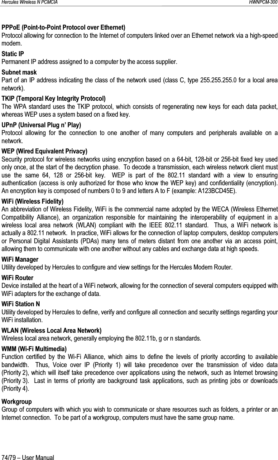 Hercules Wireless N PCMCIA         HWNPCM-30074/79 – User ManualPPPoE (Point-to-Point Protocol over Ethernet)Protocol allowing for connection to the Internet of computers linked over an Ethernet network via a high-speed modem.Static IPPermanent IP address assigned to a computer by the access supplier.Subnet maskPart of an IP address indicating the class of the network used (class C, type 255.255.255.0 for a local area network).TKIP (Temporal Key Integrity Protocol)The WPA standard uses the TKIP protocol, which consists of regenerating new keys for each data packet, whereas WEP uses a system based on a fixed key. UPnP (Universal Plug n’ Play)Protocol allowing for the connection to one another of many computers and peripherals available on a network.WEP (Wired Equivalent Privacy)Security protocol for wireless networks using encryption based on a 64-bit, 128-bit or 256-bit fixed key used only once, at the start of the decryption phase.  To decode a transmission, each wireless network client must use the same 64, 128 or 256-bit key.  WEP is part of the 802.11 standard with a view to ensuring authentication (access is only authorized for those who know the WEP key) and confidentiality (encryption).  An encryption key is composed of numbers 0 to 9 and letters A to F (example: A123BCD45E).WiFi (Wireless Fidelity)An abbreviation of Wireless Fidelity, WiFi is the commercial name adopted by the WECA (Wireless Ethernet Compatibility Alliance), an organization responsible for maintaining the interoperability of equipment in a wireless local area network (WLAN) compliant with the IEEE 802.11 standard.  Thus, a WiFi network is actually a 802.11 network.  In practice, WiFi allows for the connection of laptop computers, desktop computers or Personal Digital Assistants (PDAs) many tens of meters distant from one another via an access point, allowing them to communicate with one another without any cables and exchange data at high speeds.WiFi ManagerUtility developed by Hercules to configure and view settings for the Hercules Modem Router.WiFi RouterDevice installed at the heart of a WiFi network, allowing for the connection of several computers equipped with WiFi adapters for the exchange of data.WiFi Station NUtility developed by Hercules to define, verify and configure all connection and security settings regarding your WiFi installation.WLAN (Wireless Local Area Network)Wireless local area network, generally employing the 802.11b, g or n standards.WMM (Wi-Fi Multimedia)Function certified by the Wi-Fi Alliance, which aims to define the levels of priority according to available bandwidth.  Thus, Voice over IP (Priority 1) will take precedence over the transmission of video data (Priority 2), which will itself take precedence over applications using the network, such as Internet browsing (Priority 3).  Last in terms of priority are background task applications, such as printing jobs or downloads (Priority 4).WorkgroupGroup of computers with which you wish to communicate or share resources such as folders, a printer or an Internet connection.  To be part of a workgroup, computers must have the same group name.