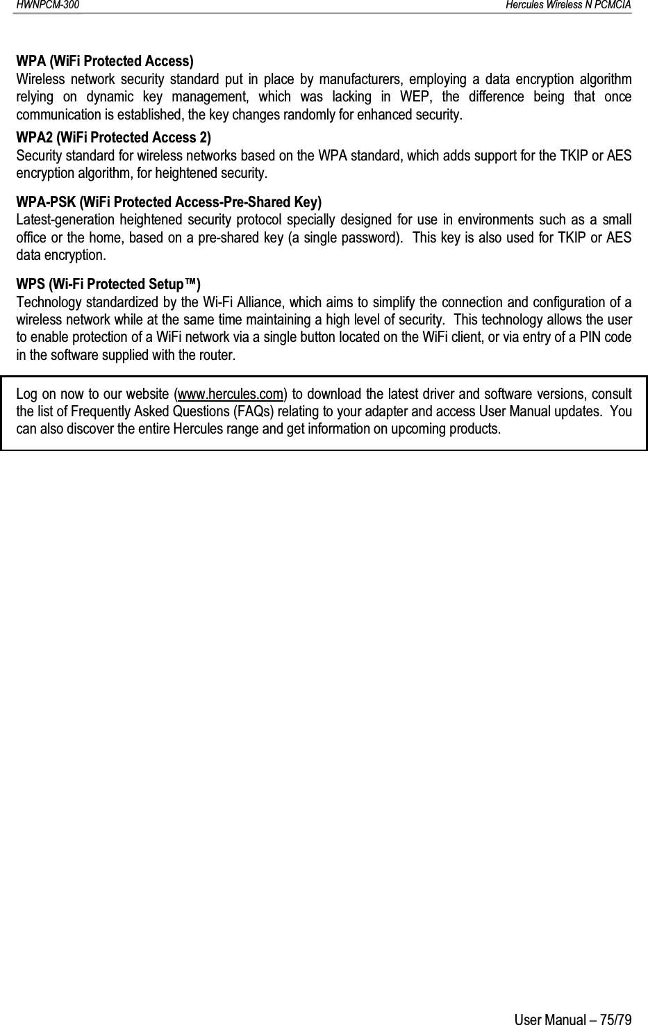 HWNPCM-300      Hercules Wireless N PCMCIAUser Manual – 75/79WPA (WiFi Protected Access)Wireless network security standard put in place by manufacturers, employing a data encryption algorithm relying on dynamic key management, which was lacking in WEP, the difference being that once communication is established, the key changes randomly for enhanced security.WPA2 (WiFi Protected Access 2)Security standard for wireless networks based on the WPA standard, which adds support for the TKIP or AESencryption algorithm, for heightened security.WPA-PSK (WiFi Protected Access-Pre-Shared Key)Latest-generation heightened security protocol specially designed for use in environments such as a small office or the home, based on a pre-shared key (a single password).  This key is also used for TKIP or AES data encryption.WPS (Wi-Fi Protected Setup™)Technology standardized by the Wi-Fi Alliance, which aims to simplify the connection and configuration of a wireless network while at the same time maintaining a high level of security.  This technology allows the user to enable protection of a WiFi network via a single button located on the WiFi client, or via entry of a PIN code in the software supplied with the router.Log on now to our website (www.hercules.com) to download the latest driver and software versions, consult the list of Frequently Asked Questions (FAQs) relating to your adapter and access User Manual updates.  You can also discover the entire Hercules range and get information on upcoming products.