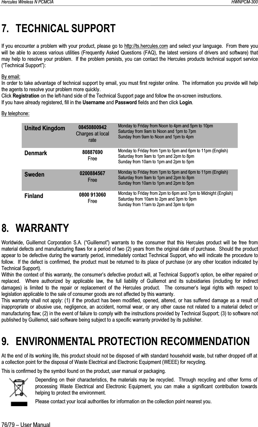 Hercules Wireless N PCMCIA         HWNPCM-30076/79 – User Manual7. TECHNICAL SUPPORTIf you encounter a problem with your product, please go to http://ts.hercules.com and select your language.  From there you will be able to access various utilities (Frequently Asked Questions (FAQ), the latest versions of drivers and software) thatmay help to resolve your problem.  If the problem persists, you can contact the Hercules products technical support service (“Technical Support”):By email:In order to take advantage of technical support by email, you must first register online.  The information you provide will help the agents to resolve your problem more quickly.Click Registration on the left-hand side of the Technical Support page and follow the on-screen instructions.If you have already registered, fill in the Username and Password fields and then click Login.By telephone:United Kingdom 08450800942Charges at local rateMonday to Friday from Noon to 4pm and 5pm to 10pmSaturday from 9am to Noon and 1pm to 7pm Sunday from 9am to Noon and 1pm to 4pmDenmark 80887690FreeMonday to Friday from 1pm to 5pm and 6pm to 11pm (English)Saturday from 9am to 1pm and 2pm to 8pm Sunday from 10am to 1pm and 2pm to 5pmSweden 0200884567FreeMonday to Friday from 1pm to 5pm and 6pm to 11pm (English)Saturday from 9am to 1pm and 2pm to 8pm Sunday from 10am to 1pm and 2pm to 5pmFinland 0800 913060FreeMonday to Friday from 2pm to 6pm and 7pm to Midnight (English)Saturday from 10am to 2pm and 3pm to 9pm Sunday from 11am to 2pm and 3pm to 6pm8. WARRANTYWorldwide, Guillemot Corporation S.A. (“Guillemot”) warrants to the consumer that this Hercules product will be free from material defects and manufacturing flaws for a period of two (2) years from the original date of purchase.  Should the product appear to be defective during the warranty period, immediately contact Technical Support, who will indicate the procedure tofollow.  If the defect is confirmed, the product must be returned to its place of purchase (or any other location indicated by Technical Support).Within the context of this warranty, the consumer’s defective product will, at Technical Support’s option, be either repaired or replaced.  Where authorized by applicable law, the full liability of Guillemot and its subsidiaries (including for indirect damages) is limited to the repair or replacement of the Hercules product.  The consumer’s legal rights with respect to legislation applicable to the sale of consumer goods are not affected by this warranty.This warranty shall not apply: (1) if the product has been modified, opened, altered, or has suffered damage as a result of inappropriate or abusive use, negligence, an accident, normal wear, or any other cause not related to a material defect or manufacturing flaw; (2) in the event of failure to comply with the instructions provided by Technical Support; (3) to software not published by Guillemot, said software being subject to a specific warranty provided by its publisher.9. ENVIRONMENTAL PROTECTION RECOMMENDATIONAt the end of its working life, this product should not be disposed of with standard household waste, but rather dropped off at a collection point for the disposal of Waste Electrical and Electronic Equipment (WEEE) for recycling.This is confirmed by the symbol found on the product, user manual or packaging.Depending on their characteristics, the materials may be recycled.  Through recycling and other forms of processing Waste Electrical and Electronic Equipment, you can make a significant contribution towards helping to protect the environment.Please contact your local authorities for information on the collection point nearest you.