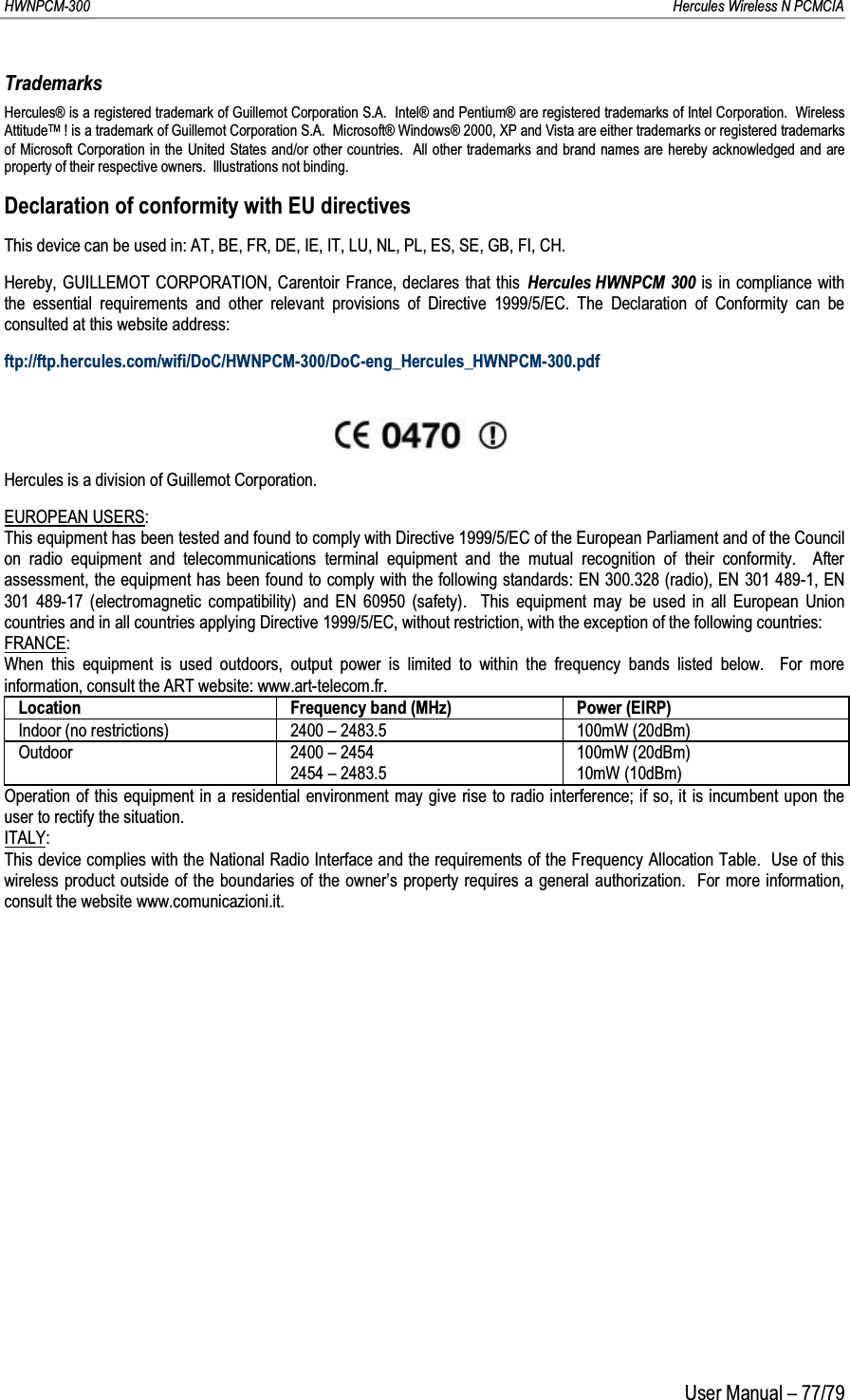 HWNPCM-300      Hercules Wireless N PCMCIAUser Manual – 77/79TrademarksHercules® is a registered trademark of Guillemot Corporation S.A.  Intel® and Pentium® are registered trademarks of Intel Corporation.  Wireless AttitudeTM ! is a trademark of Guillemot Corporation S.A.  Microsoft® Windows® 2000, XP and Vista are either trademarks or registered trademarks of Microsoft Corporation in the United States and/or other countries.  All other trademarks and brand names are hereby acknowledged and are property of their respective owners.  Illustrations not binding.Declaration of conformity with EU directivesThis device can be used in: AT, BE, FR, DE, IE, IT, LU, NL, PL, ES, SE, GB, FI, CH.Hereby, GUILLEMOT CORPORATION, Carentoir France, declares that this Hercules HWNPCM 300 is in compliance with the essential requirements and other relevant provisions of Directive 1999/5/EC. The Declaration of Conformity can be consulted at this website address:ftp://ftp.hercules.com/wifi/DoC/HWNPCM-300/DoC-eng_Hercules_HWNPCM-300.pdfHercules is a division of Guillemot Corporation.EUROPEAN USERS:This equipment has been tested and found to comply with Directive 1999/5/EC of the European Parliament and of the Council on radio equipment and telecommunications terminal equipment and the mutual recognition of their conformity.  After assessment, the equipment has been found to comply with the following standards: EN 300.328 (radio), EN 301 489-1, EN 301 489-17 (electromagnetic compatibility) and EN 60950 (safety).  This equipment may be used in all European Union countries and in all countries applying Directive 1999/5/EC, without restriction, with the exception of the following countries:FRANCE:When this equipment is used outdoors, output power is limited to within the frequency bands listed below.  For more information, consult the ART website: www.art-telecom.fr.Location Frequency band (MHz) Power (EIRP)Indoor (no restrictions) 2400 – 2483.5 100mW (20dBm)Outdoor 2400 – 24542454 – 2483.5100mW (20dBm)10mW (10dBm)Operation of this equipment in a residential environment may give rise to radio interference; if so, it is incumbent upon theuser to rectify the situation.ITALY:This device complies with the National Radio Interface and the requirements of the Frequency Allocation Table.  Use of this wireless product outside of the boundaries of the owner’s property requires a general authorization.  For more information, consult the website www.comunicazioni.it.