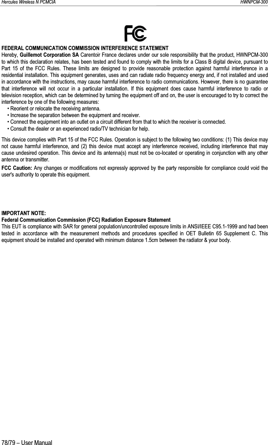 Hercules Wireless N PCMCIA         HWNPCM-30078/79 – User ManualFEDERAL COMMUNICATION COMMISSION INTERFERENCE STATEMENTHereby, Guillemot Corporation SA Carentoir France declares under our sole responsibility that the product, HWNPCM-300 to which this declaration relates, has been tested and found to comply with the limits for a Class B digital device, pursuant toPart 15 of the FCC Rules. These limits are designed to provide reasonable protection against harmful interference in a residential installation. This equipment generates, uses and can radiate radio frequency energy and, if not installed and used in accordance with the instructions, may cause harmful interference to radio communications. However, there is no guarantee that interference will not occur in a particular installation. If this equipment does cause harmful interference to radio or television reception, which can be determined by turning the equipment off and on, the user is encouraged to try to correct the interference by one of the following measures:5HRULHQWRUUHORFDWHWKHUHFHLYLQJDQWHQQD,QFUHDVHWKHVHSDUDWLRQEHWZHHQWKHHTXLSPHQWDQG receiver.&amp;RQQHFWWKHHTXLSPHQWLQWRDQRXWOHWRQDFLUFXLWGLIIHUHQWIURPWKDWWRZKLFKWKHUHFHLYHULVFRQQHFWHG&amp;RQVXOWWKHGHDOHURUDQH[SHULHQFHGUDGLR79WHFKQLFLDQIRUKHOSThis device complies with Part 15 of the FCC Rules. Operation is subject to the following two conditions: (1) This device may not cause harmful interference, and (2) this device must accept any interference received, including interference that may cause undesired operation. This device and its antenna(s) must not be co-located or operating in conjunction with any other antenna or transmitter.FCC Caution: Any changes or modifications not expressly approved by the party responsible for compliance could void the user&apos;s authority to operate this equipment.IMPORTANT NOTE:Federal Communication Commission (FCC) Radiation Exposure StatementThis EUT is compliance with SAR for general population/uncontrolled exposure limits in ANSI/IEEE C95.1-1999 and had been tested in accordance with the measurement methods and procedures specified in OET Bulletin 65 Supplement C. This equipment should be installed and operated with minimum distance 1.5cm between the radiator &amp; your body.