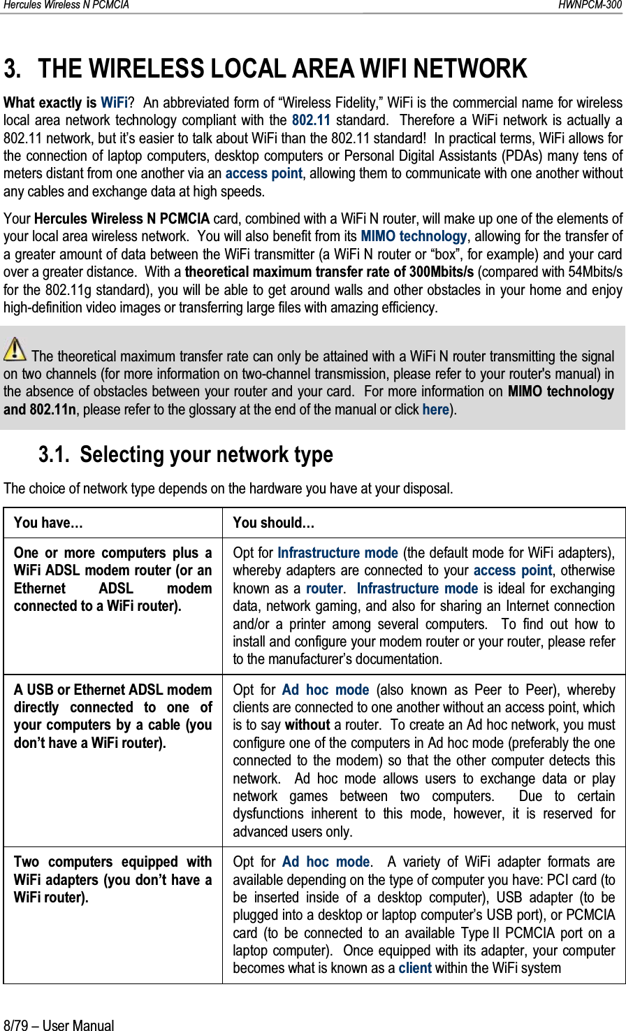 Hercules Wireless N PCMCIA         HWNPCM-3008/79 – User Manual3. THE WIRELESS LOCAL AREA WIFI NETWORKWhat exactly is WiFi?  An abbreviated form of “Wireless Fidelity,” WiFi is the commercial name for wirelesslocal area network technology compliant with the 802.11 standard.  Therefore a WiFi network is actually a 802.11 network, but it’s easier to talk about WiFi than the 802.11 standard!  In practical terms, WiFi allows for the connection of laptop computers, desktop computers or Personal Digital Assistants (PDAs) many tens of meters distant from one another via an access point, allowing them to communicate with one another without any cables and exchange data at high speeds.Your Hercules Wireless N PCMCIA card, combined with a WiFi N router, will make up one of the elements of your local area wireless network.  You will also benefit from its MIMO technology, allowing for the transfer of a greater amount of data between the WiFi transmitter (a WiFi N router or “box”, for example) and your cardover a greater distance.  With a theoretical maximum transfer rate of 300Mbits/s (compared with 54Mbits/s for the 802.11g standard), you will be able to get around walls and other obstacles in your home and enjoy high-definition video images or transferring large files with amazing efficiency.The theoretical maximum transfer rate can only be attained with a WiFi N router transmitting the signal on two channels (for more information on two-channel transmission, please refer to your router&apos;s manual) in the absence of obstacles between your router and your card.  For more information on MIMO technology and 802.11n, please refer to the glossary at the end of the manual or click here).3.1. Selecting your network typeThe choice of network type depends on the hardware you have at your disposal.You have… You should…One or more computers plus a WiFi ADSL modem router (or an Ethernet ADSL modem connected to a WiFi router).Opt for Infrastructure mode (the default mode for WiFi adapters), whereby adapters are connected to your access point, otherwise known as a router.  Infrastructure mode is ideal for exchanging data, network gaming, and also for sharing an Internet connection and/or a printer among several computers.  To find out how to install and configure your modem router or your router, please refer to the manufacturer’s documentation.A USB or Ethernet ADSL modem directly connected to one of your computers by a cable (you don’t have a WiFi router).Opt for Ad hoc mode (also known as Peer to Peer), whereby clients are connected to one another without an access point, which is to say without a router.  To create an Ad hoc network, you must configure one of the computers in Ad hoc mode (preferably the one connected to the modem) so that the other computer detects this network.  Ad hoc mode allows users to exchange data or play network games between two computers.  Due to certain dysfunctions inherent to this mode, however, it is reserved for advanced users only.Two computers equipped with WiFi adapters (you don’t have a WiFi router).Opt for Ad hoc mode.  A variety of WiFi adapter formats are available depending on the type of computer you have: PCI card (to be inserted inside of a desktop computer), USB adapter (to be plugged into a desktop or laptop computer’s USB port), or PCMCIA card (to be connected to an available Type II PCMCIA port on a laptop computer).  Once equipped with its adapter, your computer becomes what is known as a client within the WiFi system