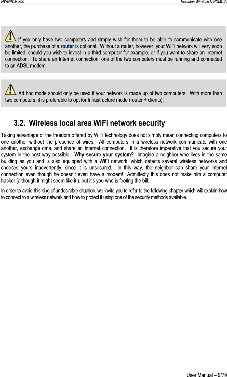 HWNPCM-300      Hercules Wireless N PCMCIAUser Manual – 9/79If you only have two computers and simply wish for them to be able to communicate with one another, the purchase of a router is optional.  Without a router, however, your WiFi network will very soon be limited, should you wish to invest in a third computer for example, or if you want to share an Internet connection.  To share an Internet connection, one of the two computers must be running and connected to an ADSL modem.Ad hoc mode should only be used if your network is made up of two computers.  With more than two computers, it is preferable to opt for Infrastructure mode (router + clients).3.2. Wireless local area WiFi network securityTaking advantage of the freedom offered by WiFi technology does not simply mean connecting computers to one another without the presence of wires.  All computers in a wireless network communicate with one another, exchange data, and share an Internet connection.  It is therefore imperative that you secure your system in the best way possible.  Why secure your system?  Imagine a neighbor who lives in the same building as you and is also equipped with a WiFi network, which detects several wireless networks and chooses yours inadvertently, since it is unsecured.  In this way, the neighbor can share your Internet connection even though he doesn’t even have a modem!  Admittedly this does not make him a computer hacker (although it might seem like it!), but it’s you who is footing the bill.In order to avoid this kind of undesirable situation, we invite you to refer to the following chapter which will explain how to connect to a wireless network and how to protect it using one of the security methods available.
