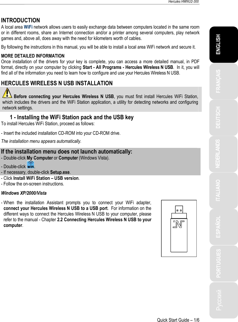 ITALIANO Русский ESPAÑOL PORTUGUES NEDERLANDS DEUTSCH ENGLISH FRANÇAIS   Hercules HWNU2-300   Quick Start Guide – 1/6  INTRODUCTION A local area WiFi network allows users to easily exchange data between computers located in the same room or in different rooms, share an Internet connection and/or a printer among several computers, play network games and, above all, does away with the need for kilometers worth of cables. By following the instructions in this manual, you will be able to install a local area WiFi network and secure it. MORE DETAILED INFORMATION Once  installation of  the  drivers for  your  key  is  complete, you  can  access  a more detailed  manual,  in PDF format, directly on your computer by clicking Start - All Programs - Hercules Wireless N USB.  In it, you will find all of the information you need to learn how to configure and use your Hercules Wireless N USB. HERCULES WIRELESS N USB INSTALLATION  Before  connecting  your  Hercules Wireless N  USB,  you  must  first  install  Hercules  WiFi  Station, which includes the drivers and the WiFi Station application, a utility for detecting networks and configuring network settings. 1 - Installing the WiFi Station pack and the USB key To install Hercules WiFi Station, proceed as follows: - Insert the included installation CD-ROM into your CD-ROM drive. The installation menu appears automatically. If the installation menu does not launch automatically: - Double-click My Computer or Computer (Windows Vista). - Double-click  . - If necessary, double-click Setup.exe. - Click Install WiFi Station – USB version. - Follow the on-screen instructions. Windows XP/2000/Vista - When  the  installation  Assistant  prompts  you  to  connect  your  WiFi  adapter, connect your Hercules Wireless N USB to a USB port.  For information on the different ways to connect the Hercules Wireless N USB to your computer, please refer to the manual - Chapter 2.2 Connecting Hercules Wireless N USB to your computer.   