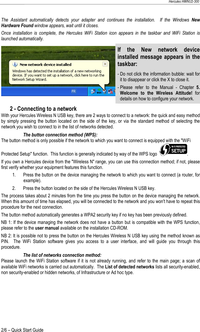   Hercules HWNU2-300 2/6 – Quick Start Guide The  Assistant  automatically  detects  your  adapter  and  continues  the  installation.    If  the  Windows  New Hardware Found window appears, wait until it closes. Once  installation  is  complete,  the  Hercules  WiFi  Station  icon  appears  in  the  taskbar  and  WiFi  Station  is launched automatically. If  the  New  network  device installed message appears in the taskbar: - Do not click the information bubble: wait for it to disappear or click the X to close it. - Please  refer  to  the  Manual  -  Chapter  5. Welcome  to  the  Wireless  Attitude!  for details on how to configure your network. 2 - Connecting to a network With your Hercules Wireless N USB key, there are 2 ways to connect to a network: the quick and easy method by  simply  pressing  the  button  located on  the  side  of  the  key,  or  via  the  standard  method  of  selecting  the network you wish to connect to in the list of networks detected. The button connection method (WPS): The button method is only possible if the network to which you want to connect is equipped with the &quot;WiFi Protected Setup&quot; function.  This function is generally indicated by way of the WPS logo   . If you own a Hercules device from the &quot;Wireless N&quot; range, you can use this connection method; if not, please first verify whether your equipment features this function.  1. Press the button on the device managing the network to which you want to connect (a router, for example). 2. Press the button located on the side of the Hercules Wireless N USB key. The process takes about 2 minutes from the time you press the button on the device managing the network.  When this amount of time has elapsed, you will be connected to the network and you won&apos;t have to repeat this procedure for the next connection.  The button method automatically generates a WPA2 security key if no key has been previously defined.   NB 1: If the device managing the network does not have a button but is compatible with the WPS function, please refer to the user manual available on the installation CD-ROM. NB 2: It is possible not to press the button on the Hercules Wireless N USB key using the method known as PIN.    The  WiFi  Station  software  gives  you  access  to  a  user  interface,  and  will  guide  you  through  this procedure. The list of networks connection method: Please launch the WiFi Station  software  if it  is not already  running, and  refer  to the  main page;  a  scan of available WiFi networks is carried out automatically.  The List of detected networks lists all security-enabled, non security-enabled or hidden networks, of Infrastructure or Ad hoc type. 