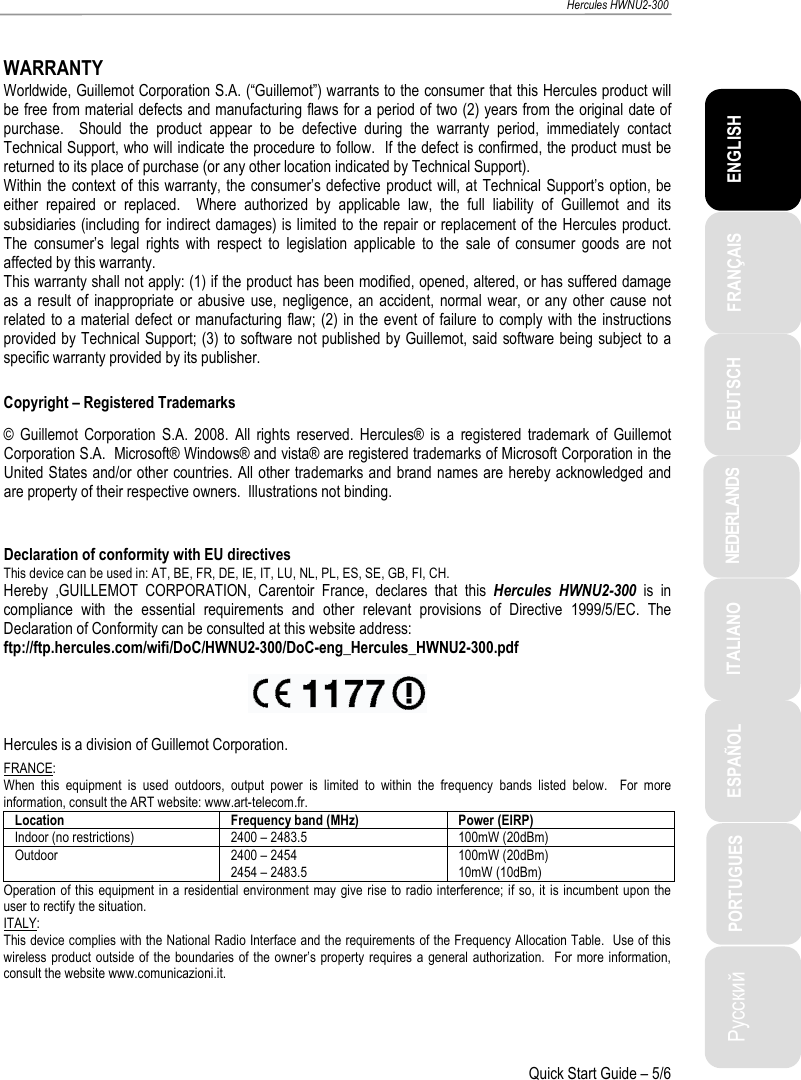 ITALIANO Русский ESPAÑOL PORTUGUES NEDERLANDS DEUTSCH ENGLISH FRANÇAIS   Hercules HWNU2-300   Quick Start Guide – 5/6  WARRANTY Worldwide, Guillemot Corporation S.A. (“Guillemot”) warrants to the consumer that this Hercules product will be free from material defects and manufacturing flaws for a period of two (2) years from the original date of purchase.    Should  the  product  appear  to  be  defective  during  the  warranty  period,  immediately  contact Technical Support, who will indicate the procedure to follow.  If the defect is confirmed, the product must be returned to its place of purchase (or any other location indicated by Technical Support). Within the context of this warranty, the consumer’s defective product will, at Technical Support’s option, be either  repaired  or  replaced.    Where  authorized  by  applicable  law,  the  full  liability  of  Guillemot  and  its subsidiaries (including for indirect damages) is limited to the repair or replacement of the Hercules product.  The  consumer’s  legal  rights  with  respect  to  legislation  applicable  to  the  sale  of  consumer  goods  are  not affected by this warranty. This warranty shall not apply: (1) if the product has been modified, opened, altered, or has suffered damage as  a  result of  inappropriate  or abusive  use,  negligence, an  accident,  normal  wear,  or any other  cause  not related to a material defect or manufacturing flaw; (2)  in the event of failure to  comply with the instructions provided by Technical Support; (3) to software not published by Guillemot, said software being subject to a specific warranty provided by its publisher.  Copyright – Registered Trademarks ©  Guillemot  Corporation  S.A.  2008.  All  rights  reserved.  Hercules®  is  a  registered  trademark  of  Guillemot Corporation S.A.  Microsoft® Windows® and vista® are registered trademarks of Microsoft Corporation in the United States and/or other countries. All other trademarks and brand names are hereby acknowledged and are property of their respective owners.  Illustrations not binding.  Declaration of conformity with EU directives This device can be used in: AT, BE, FR, DE, IE, IT, LU, NL, PL, ES, SE, GB, FI, CH. Hereby  ,GUILLEMOT  CORPORATION,  Carentoir  France,  declares  that  this  Hercules  HWNU2-300  is  in compliance  with  the  essential  requirements  and  other  relevant  provisions  of  Directive  1999/5/EC.  The Declaration of Conformity can be consulted at this website address: ftp://ftp.hercules.com/wifi/DoC/HWNU2-300/DoC-eng_Hercules_HWNU2-300.pdf    Hercules is a division of Guillemot Corporation. FRANCE: When  this  equipment  is  used  outdoors,  output  power  is  limited  to  within  the  frequency  bands  listed  below.    For  more information, consult the ART website: www.art-telecom.fr. Location Frequency band (MHz) Power (EIRP) Indoor (no restrictions) 2400 – 2483.5 100mW (20dBm) Outdoor 2400 – 2454 2454 – 2483.5 100mW (20dBm) 10mW (10dBm) Operation of this equipment in a residential environment may  give rise to radio interference; if so, it is incumbent upon the user to rectify the situation. ITALY: This device complies with the National Radio Interface and the requirements of the Frequency Allocation Table.  Use of this wireless product outside  of the  boundaries of the owner’s property  requires  a  general authorization.  For more  information, consult the website www.comunicazioni.it.    