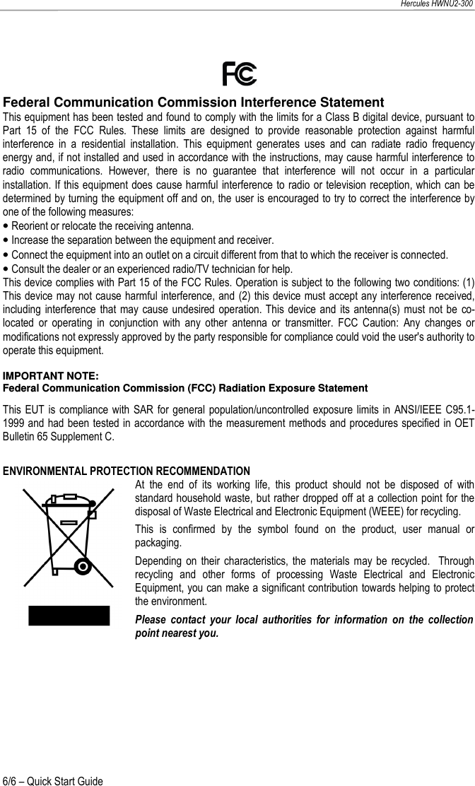   Hercules HWNU2-300 6/6 – Quick Start Guide   Federal Communication Commission Interference Statement  This equipment has been tested and found to comply with the limits for a Class B digital device, pursuant to Part  15  of  the  FCC  Rules.  These  limits  are  designed  to  provide  reasonable  protection  against  harmful interference  in  a  residential  installation.  This  equipment  generates  uses  and  can  radiate  radio  frequency energy and, if not installed and used in accordance with the instructions, may cause harmful interference to radio  communications.  However,  there  is  no  guarantee  that  interference  will  not  occur  in  a  particular installation. If this equipment does cause harmful interference to radio or television reception, which can be determined by turning the equipment off and on, the user is encouraged to try to correct the interference by one of the following measures:  • Reorient or relocate the receiving antenna. • Increase the separation between the equipment and receiver. • Connect the equipment into an outlet on a circuit different from that to which the receiver is connected. • Consult the dealer or an experienced radio/TV technician for help.  This device complies with Part 15 of the FCC Rules. Operation is subject to the following two conditions: (1) This device may not cause harmful interference, and (2) this device must accept any interference received, including  interference that  may cause undesired operation. This  device and  its antenna(s) must  not be  co-located  or  operating  in  conjunction  with  any  other  antenna  or  transmitter.  FCC  Caution:  Any  changes  or modifications not expressly approved by the party responsible for compliance could void the user&apos;s authority to operate this equipment.   IMPORTANT NOTE:  Federal Communication Commission (FCC) Radiation Exposure Statement This  EUT  is compliance with SAR  for general  population/uncontrolled exposure limits  in ANSI/IEEE C95.1-1999 and had been tested in accordance with the measurement methods and procedures specified in OET Bulletin 65 Supplement C.   ENVIRONMENTAL PROTECTION RECOMMENDATION At  the  end  of  its  working  life,  this  product  should  not  be  disposed  of  with standard household waste, but rather dropped off at a collection point for the disposal of Waste Electrical and Electronic Equipment (WEEE) for recycling. This  is  confirmed  by  the  symbol  found  on  the  product,  user  manual  or packaging. Depending  on  their characteristics,  the  materials may  be  recycled.    Through recycling  and  other  forms  of  processing  Waste  Electrical  and  Electronic Equipment, you can make a significant contribution towards helping to protect the environment. Please  contact  your  local  authorities  for  information  on  the  collection point nearest you.  