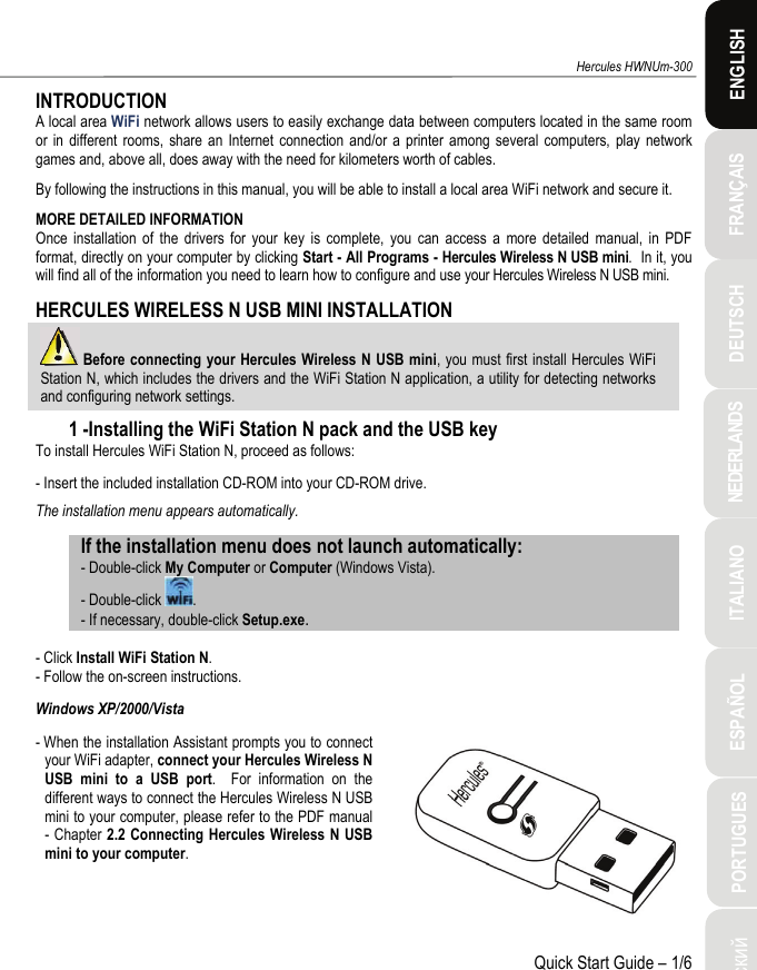 ITALIANO Русский ESPAÑOL PORTUGUES  NEDERLANDS  FRANÇAIS DEUTSCH  ENGLISH Hercules HWNUm-300 Quick Start Guide – 1/6 INTRODUCTION A local area WiFi network allows users to easily exchange data between computers located in the same room or in different rooms, share an Internet connection and/or a printer among several computers, play network games and, above all, does away with the need for kilometers worth of cables. By following the instructions in this manual, you will be able to install a local area WiFi network and secure it. MORE DETAILED INFORMATION Once installation of the drivers for your key is complete, you can access a more detailed manual, in PDF format, directly on your computer by clicking Start - All Programs - Hercules Wireless N USB mini.  In it, you will find all of the information you need to learn how to configure and use your Hercules Wireless N USB mini. HERCULES WIRELESS N USB MINI INSTALLATION  Before connecting your Hercules Wireless N USB mini, you must first install Hercules WiFi Station N, which includes the drivers and the WiFi Station N application, a utility for detecting networks and configuring network settings. 1 -Installing the WiFi Station N pack and the USB key To install Hercules WiFi Station N, proceed as follows: - Insert the included installation CD-ROM into your CD-ROM drive. The installation menu appears automatically. If the installation menu does not launch automatically: - Double-click My Computer or Computer (Windows Vista). - Double-click  . - If necessary, double-click Setup.exe.  - Click Install WiFi Station N. - Follow the on-screen instructions. Windows XP/2000/Vista - When the installation Assistant prompts you to connect your WiFi adapter, connect your Hercules Wireless N USB mini to a USB port.  For information on the different ways to connect the Hercules Wireless N USB mini to your computer, please refer to the PDF manual - Chapter 2.2 Connecting Hercules Wireless N USB mini to your computer.   