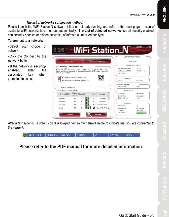 ITALIANO Русский ESPAÑOL PORTUGUES  NEDERLANDS  FRANÇAIS DEUTSCH  ENGLISH Hercules HWNUm-300 Quick Start Guide – 3/6 The list of networks connection method: Please launch the WiFi Station N software if it is not already running, and refer to the main page; a scan of available WiFi networks is carried out automatically.  The List of detected networks lists all security-enabled, non security-enabled or hidden networks, of Infrastructure or Ad hoc type. To connect to a network: - Select your choice of network. - Click  the  Connect to the network button. - If the network is security-enabled, enter the associated key when prompted to do so.   After a few seconds, a green icon is displayed next to the network name to indicate that you are connected to the network.   Please refer to the PDF manual for more detailed information. 