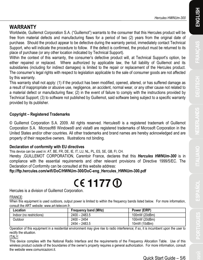 ITALIANO Русский ESPAÑOL PORTUGUES  NEDERLANDS  FRANÇAIS DEUTSCH  ENGLISH Hercules HWNUm-300 Quick Start Guide – 5/6 WARRANTY Worldwide, Guillemot Corporation S.A. (“Guillemot”) warrants to the consumer that this Hercules product will be free from material defects and manufacturing flaws for a period of two (2) years from the original date of purchase.  Should the product appear to be defective during the warranty period, immediately contact Technical Support, who will indicate the procedure to follow.  If the defect is confirmed, the product must be returned to its place of purchase (or any other location indicated by Technical Support). Within the context of this warranty, the consumer’s defective product will, at Technical Support’s option, be either repaired or replaced.  Where authorized by applicable law, the full liability of Guillemot and its subsidiaries (including for indirect damages) is limited to the repair or replacement of the Hercules product.  The consumer’s legal rights with respect to legislation applicable to the sale of consumer goods are not affected by this warranty. This warranty shall not apply: (1) if the product has been modified, opened, altered, or has suffered damage as a result of inappropriate or abusive use, negligence, an accident, normal wear, or any other cause not related to a material defect or manufacturing flaw; (2) in the event of failure to comply with the instructions provided by Technical Support; (3) to software not published by Guillemot, said software being subject to a specific warranty provided by its publisher.  Copyright – Registered Trademarks © Guillemot Corporation S.A. 2009. All rights reserved. Hercules® is a registered trademark of Guillemot Corporation S.A.  Microsoft® Windows® and vista® are registered trademarks of Microsoft Corporation in the United States and/or other countries. All other trademarks and brand names are hereby acknowledged and are property of their respective owners.  Illustrations not binding. Declaration of conformity with EU directives This device can be used in: AT, BE, FR, DE, IE, IT, LU, NL, PL, ES, SE, GB, FI, CH. Hereby ,GUILLEMOT CORPORATION, Carentoir France, declares that this Hercules HWNUm-300 is in compliance with the essential requirements and other relevant provisions of Directive 1999/5/EC. The Declaration of Conformity can be consulted at this website address: ftp://ftp.hercules.com/wifi/DoC/HWNUm-300/DoC-eng_Hercules_HWNUm-300.pdf   Hercules is a division of Guillemot Corporation. FRANCE: When this equipment is used outdoors, output power is limited to within the frequency bands listed below.  For more information, consult the ART website: www.art-telecom.fr. Location  Frequency band (MHz) Power (EIRP) Indoor (no restrictions)  2400 – 2483.5 100mW (20dBm) Outdoor 2400 – 2454 2454 – 2483.5 100mW (20dBm) 10mW (10dBm) Operation of this equipment in a residential environment may give rise to radio interference; if so, it is incumbent upon the user to rectify the situation. ITALY: This device complies with the National Radio Interface and the requirements of the Frequency Allocation Table.  Use of this wireless product outside of the boundaries of the owner’s property requires a general authorization.  For more information, consult the website www.comunicazioni.it. 