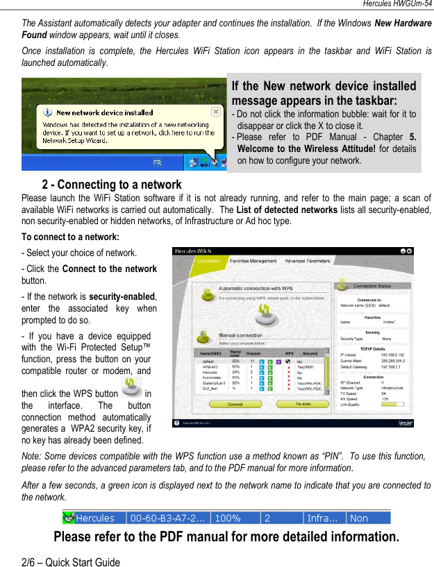 NEDERLANDS FRANÇAIS DEUTSCH ENGLISH Hercules HWGUm-54 2/6 – Quick Start Guide  The Assistant automatically detects your adapter and continues the installation.  If the Windows New Hardware Found window appears, wait until it closes. Once  installation  is  complete,  the  Hercules  WiFi  Station  icon  appears  in  the  taskbar  and  WiFi  Station  is launched automatically.  If the  New network device installed message appears in the taskbar: - Do not click the information bubble: wait for it to disappear or click the X to close it. - Please  refer  to  PDF  Manual  -  Chapter  5. Welcome to the Wireless Attitude!  for  details on how to configure your network. 2 - Connecting to a network Please  launch  the  WiFi  Station  software  if  it  is  not  already  running,  and  refer  to  the  main  page;  a  scan  of available WiFi networks is carried out automatically.  The List of detected networks lists all security-enabled, non security-enabled or hidden networks, of Infrastructure or Ad hoc type. To connect to a network: - Select your choice of network. - Click the Connect to the network button. - If the network is security-enabled, enter  the  associated  key  when prompted to do so. -  If  you  have  a  device  equipped with  the  Wi-Fi  Protected  Setup™ function,  press  the  button  on  your compatible  router  or  modem,  and then click the WPS button   in the  interface.  The  button connection  method  automatically generates a  WPA2 security key, if no key has already been defined.   Note: Some devices compatible with the WPS function use  a method known as “PIN”.  To use this function, please refer to the advanced parameters tab, and to the PDF manual for more information. After a few seconds, a green icon is displayed next to the network name to indicate that you are connected to the network.  Please refer to the PDF manual for more detailed information. 