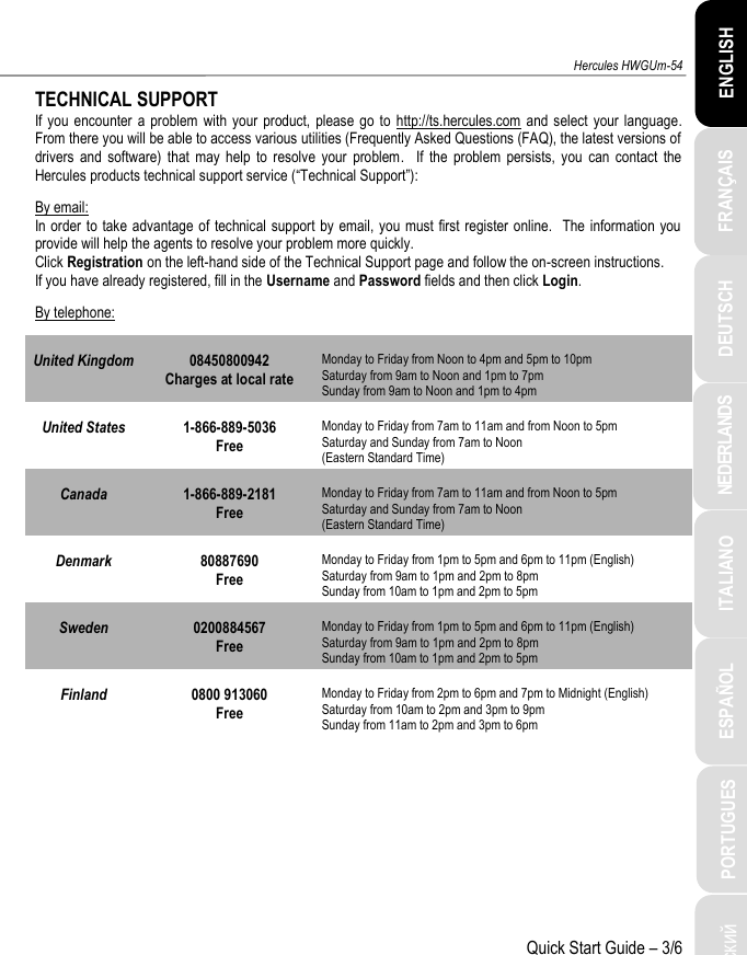 ITALIANO Русский  ESPAÑOL PORTUGUES NEDERLANDS FRANÇAIS DEUTSCH ENGLISH Hercules HWGUm-54 Quick Start Guide – 3/6 TECHNICAL SUPPORT If you encounter  a  problem  with  your product,  please  go  to  http://ts.hercules.com  and  select your language.  From there you will be able to access various utilities (Frequently Asked Questions (FAQ), the latest versions of drivers  and  software)  that  may  help  to  resolve  your  problem.    If  the  problem  persists,  you  can  contact  the Hercules products technical support service (“Technical Support”): By email: In order to  take advantage of technical support by email, you must first  register  online.   The information you provide will help the agents to resolve your problem more quickly. Click Registration on the left-hand side of the Technical Support page and follow the on-screen instructions. If you have already registered, fill in the Username and Password fields and then click Login. By telephone: United Kingdom 08450800942 Charges at local rate Monday to Friday from Noon to 4pm and 5pm to 10pm Saturday from 9am to Noon and 1pm to 7pm  Sunday from 9am to Noon and 1pm to 4pm United States 1-866-889-5036 Free Monday to Friday from 7am to 11am and from Noon to 5pm Saturday and Sunday from 7am to Noon  (Eastern Standard Time) Canada 1-866-889-2181 Free Monday to Friday from 7am to 11am and from Noon to 5pm Saturday and Sunday from 7am to Noon  (Eastern Standard Time) Denmark 80887690 Free Monday to Friday from 1pm to 5pm and 6pm to 11pm (English) Saturday from 9am to 1pm and 2pm to 8pm  Sunday from 10am to 1pm and 2pm to 5pm Sweden 0200884567 Free Monday to Friday from 1pm to 5pm and 6pm to 11pm (English) Saturday from 9am to 1pm and 2pm to 8pm  Sunday from 10am to 1pm and 2pm to 5pm Finland 0800 913060 Free Monday to Friday from 2pm to 6pm and 7pm to Midnight (English) Saturday from 10am to 2pm and 3pm to 9pm  Sunday from 11am to 2pm and 3pm to 6pm  