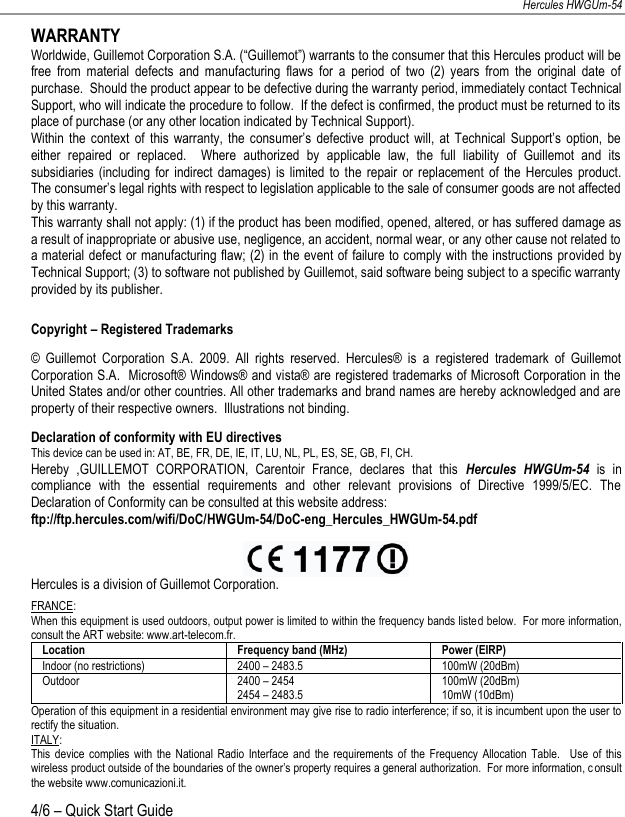 NEDERLANDS FRANÇAIS DEUTSCH ENGLISH Hercules HWGUm-54 4/6 – Quick Start Guide  WARRANTY Worldwide, Guillemot Corporation S.A. (“Guillemot”) warrants to the consumer that this Hercules product will be free  from  material  defects  and  manufacturing  flaws  for  a  period  of  two  (2)  years  from  the  original  date  of purchase.  Should the product appear to be defective during the warranty period, immediately contact Technical Support, who will indicate the procedure to follow.  If the defect is confirmed, the product must be returned to its place of purchase (or any other location indicated by Technical Support). Within  the  context  of  this  warranty,  the  consumer’s  defective  product  will,  at  Technical  Support’s  option,  be either  repaired  or  replaced.    Where  authorized  by  applicable  law,  the  full  liability  of  Guillemot  and  its subsidiaries  (including  for  indirect damages)  is  limited  to  the  repair  or replacement of  the  Hercules  product.  The consumer’s legal rights with respect to legislation applicable to the sale of consumer goods are not affected by this warranty. This warranty shall not apply: (1) if the product has been modified, opened, altered, or has suffered damage as a result of inappropriate or abusive use, negligence, an accident, normal wear, or any other cause not related to a material defect or manufacturing flaw; (2) in  the event of failure to comply with the instructions provided by Technical Support; (3) to software not published by Guillemot, said software being subject to a specific warranty provided by its publisher.  Copyright – Registered Trademarks ©  Guillemot  Corporation  S.A.  2009.  All  rights  reserved.  Hercules®  is  a  registered  trademark  of  Guillemot Corporation S.A.  Microsoft® Windows® and vista® are registered trademarks of Microsoft Corporation in the United States and/or other countries. All other trademarks and brand names are hereby acknowledged and are property of their respective owners.  Illustrations not binding. Declaration of conformity with EU directives This device can be used in: AT, BE, FR, DE, IE, IT, LU, NL, PL, ES, SE, GB, FI, CH. Hereby  ,GUILLEMOT  CORPORATION,  Carentoir  France,  declares  that  this  Hercules  HWGUm-54 is  in compliance  with  the  essential  requirements  and  other  relevant  provisions  of  Directive  1999/5/EC.  The Declaration of Conformity can be consulted at this website address: ftp://ftp.hercules.com/wifi/DoC/HWGUm-54/DoC-eng_Hercules_HWGUm-54.pdf   Hercules is a division of Guillemot Corporation. FRANCE: When this equipment is used outdoors, output power is limited to within the frequency bands listed below.  For more information, consult the ART website: www.art-telecom.fr. Location Frequency band (MHz) Power (EIRP) Indoor (no restrictions) 2400 – 2483.5 100mW (20dBm) Outdoor 2400 – 2454 2454 – 2483.5 100mW (20dBm) 10mW (10dBm) Operation of this equipment in a residential environment may give rise to radio interference; if so, it is incumbent upon the user to rectify the situation. ITALY: This  device  complies  with  the  National  Radio Interface  and  the  requirements  of  the  Frequency  Allocation  Table.    Use  of  this wireless product outside of the boundaries of the owner’s property requires a general authorization.  For more information, consult the website www.comunicazioni.it. 