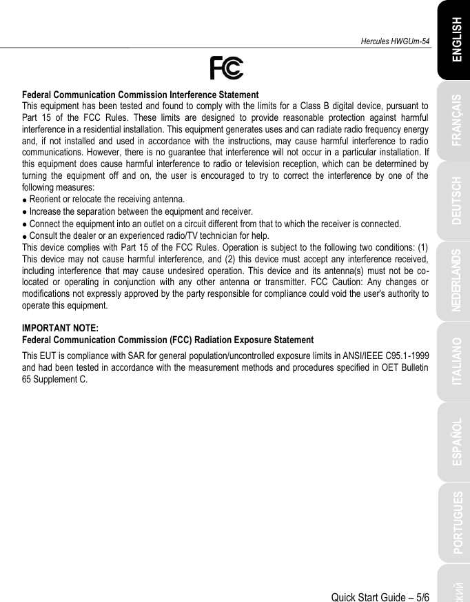 ITALIANO Русский  ESPAÑOL PORTUGUES NEDERLANDS FRANÇAIS DEUTSCH ENGLISH Hercules HWGUm-54 Quick Start Guide – 5/6  Federal Communication Commission Interference Statement  This equipment has been tested and found to comply with the limits for a Class B  digital device, pursuant to Part  15  of  the  FCC  Rules.  These  limits  are  designed  to  provide  reasonable  protection  against  harmful interference in a residential installation. This equipment generates uses and can radiate radio frequency energy and,  if  not  installed  and  used  in  accordance  with  the  instructions,  may  cause  harmful  interference  to  radio communications. However, there is no guarantee that interference will not  occur in a  particular  installation. If this equipment does cause harmful interference to radio  or television reception, which can be determined by turning  the  equipment  off  and  on,  the  user  is  encouraged  to  try  to  correct  the  interference  by  one  of  the following measures:   Reorient or relocate the receiving antenna.  Increase the separation between the equipment and receiver.  Connect the equipment into an outlet on a circuit different from that to which the receiver is connected.  Consult the dealer or an experienced radio/TV technician for help.  This device complies with Part 15 of the FCC Rules. Operation is subject to the following two conditions: (1) This device  may not  cause  harmful interference, and (2)  this  device must  accept any interference received, including  interference  that  may  cause  undesired  operation.  This  device  and  its  antenna(s)  must  not  be  co-located  or  operating  in  conjunction  with  any  other  antenna  or  transmitter.  FCC  Caution:  Any  changes  or modifications not expressly approved by the party responsible for compliance could void the user&apos;s authority to operate this equipment.   IMPORTANT NOTE:  Federal Communication Commission (FCC) Radiation Exposure Statement This EUT is compliance with SAR for general population/uncontrolled exposure limits in ANSI/IEEE C95.1-1999 and had been tested in accordance with the measurement methods and procedures specified in OET Bulletin 65 Supplement C. 