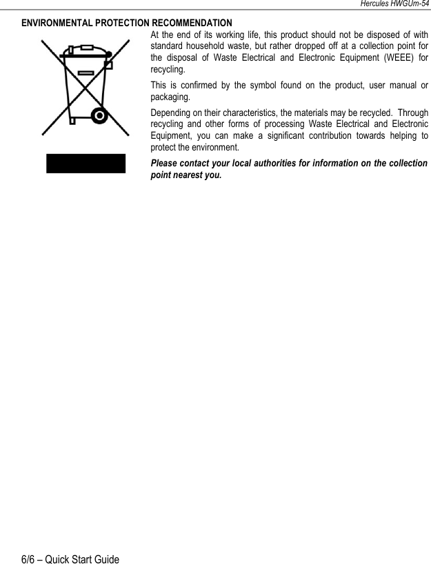 NEDERLANDS FRANÇAIS DEUTSCH ENGLISH Hercules HWGUm-54 6/6 – Quick Start Guide  ENVIRONMENTAL PROTECTION RECOMMENDATION At the  end  of its  working life,  this  product  should  not  be  disposed  of  with standard  household waste,  but  rather dropped  off  at  a collection  point for the  disposal  of  Waste  Electrical  and  Electronic  Equipment  (WEEE)  for recycling. This  is  confirmed  by  the  symbol  found  on  the  product,  user  manual  or packaging. Depending on their characteristics, the materials may be recycled.  Through recycling  and  other  forms  of  processing  Waste  Electrical  and  Electronic Equipment,  you  can  make  a  significant  contribution  towards  helping  to protect the environment. Please contact your local authorities for information on the collection point nearest you.   