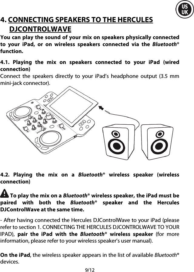  9/12 4. CONNECTING SPEAKERS TO THE HERCULES DJCONTROLWAVE You can play the sound of your mix on speakers physically connected to your iPad, or on wireless speakers connected via the Bluetooth® function. 4.1.  Playing the mix on speakers connected to your iPad (wired connection) Connect the speakers directly to your iPad’s headphone output (3.5 mm mini-jack connector).   4.2.  Playing the mix on a Bluetooth®  wireless speaker (wireless connection)  To play the mix on a Bluetooth® wireless speaker, the iPad must be paired with both the Bluetooth® speaker and the Hercules DJControlWave at the same time. - After having connected the Hercules DJControlWave to your iPad (please refer to section 1. CONNECTING THE HERCULES DJCONTROLWAVE TO YOUR IPAD),  pair the iPad with the Bluetooth®  wireless speaker  (for more information, please refer to your wireless speaker’s user manual).  On the iPad, the wireless speaker appears in the list of available Bluetooth® devices. 