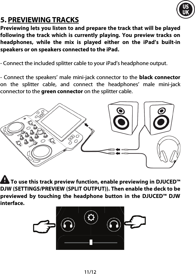  11/12 5. PREVIEWING TRACKS Previewing lets you listen to and prepare the track that will be played following the track which is currently playing.  You preview tracks on headphones, while the mix is played either on the iPad’s built-in speakers or on speakers connected to the iPad.  - Connect the included splitter cable to your iPad’s headphone output.  - Connect the speakers’ male mini-jack connector to the black connector on the splitter cable, and connect the headphones’ male mini-jack connector to the green connector on the splitter cable.     To use this track preview function, enable previewing in DJUCED™ DJW (SETTINGS/PREVIEW (SPLIT OUTPUT)). Then enable the deck to be previewed by touching the headphone button in the  DJUCED™  DJW interface.     