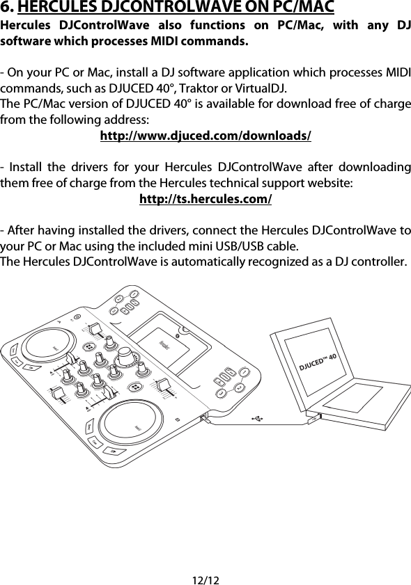 12/12 6. HERCULES DJCONTROLWAVE ON PC/MAC Hercules  DJControlWave also functions on PC/Mac, with any DJ software which processes MIDI commands.  - On your PC or Mac, install a DJ software application which processes MIDI commands, such as DJUCED 40°, Traktor or VirtualDJ. The PC/Mac version of DJUCED 40° is available for download free of charge from the following address: http://www.djuced.com/downloads/  -  Install the drivers for your Hercules DJControlWave after downloading them free of charge from the Hercules technical support website: http://ts.hercules.com/  - After having installed the drivers, connect the Hercules DJControlWave to your PC or Mac using the included mini USB/USB cable. The Hercules DJControlWave is automatically recognized as a DJ controller.    