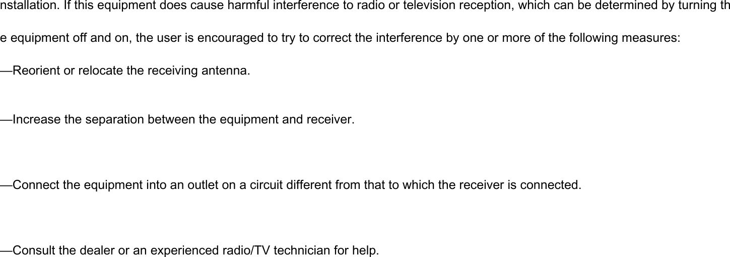 nstallation. If this equipment does cause harmful interference to radio or television reception, which can be determined by turning the equipment off and on, the user is encouraged to try to correct the interference by one or more of the following measures: —Reorient or relocate the receiving antenna.  —Increase the separation between the equipment and receiver.  —Connect the equipment into an outlet on a circuit different from that to which the receiver is connected.  —Consult the dealer or an experienced radio/TV technician for help.  