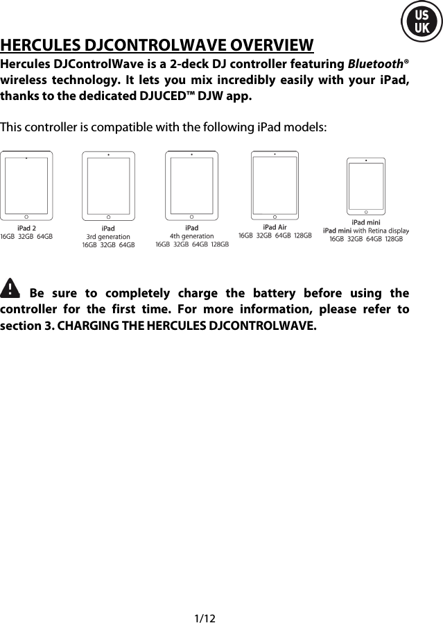  1/12 HERCULES DJCONTROLWAVE OVERVIEW Hercules DJControlWave is a 2-deck DJ controller featuring Bluetooth® wireless technology.  It lets you mix incredibly easily with your iPad, thanks to the dedicated DJUCED™ DJW app.  This controller is compatible with the following iPad models:      Be sure to completely charge the battery before using the controller for the first time.  For  more information, please refer to section 3. CHARGING THE HERCULES DJCONTROLWAVE.     