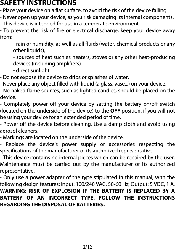 2/12 SAFETY INSTRUCTIONS - Place your device on a flat surface, to avoid the risk of the device falling. - Never open up your device, as you risk damaging its internal components. - This device is intended for use in a temperate environment. - To prevent the risk of fire or electrical discharge, keep your device away from: - rain or humidity, as well as all fluids (water, chemical products or any other liquids), - sources of heat such as heaters, stoves or any other heat-producing devices (including amplifiers), - direct sunlight. - Do not expose the device to drips or splashes of water. - Never place any object filled with liquid (a glass, vase...) on your device. - No naked flame sources, such as lighted candles, should be placed on the device. -  Completely power off your device by setting the battery on/off switch (located on the underside of the device) to the OFF position, if you will not be using your device for an extended period of time. - Power off the device before cleaning. Use a damp cloth and avoid using aerosol cleaners. - Markings are located on the underside of the device. -  Replace the device&apos;s power supply or accessories respecting the specifications of the manufacturer or its authorized representative. - This device contains no internal pieces which can be repaired by the user. Maintenance must be carried out by the manufacturer or its authorized representative. - Only use a power adapter of the type stipulated in this manual, with the following design features: Input: 100/240 VAC, 50/60 Hz; Output: 5 VDC, 1 A. WARNING: RISK OF EXPLOSION IF THE BATTERY IS REPLACED BY A BATTERY OF AN INCORRECT TYPE. FOLLOW THE INSTRUCTIONS REGARDING THE DISPOSAL OF BATTERIES.     